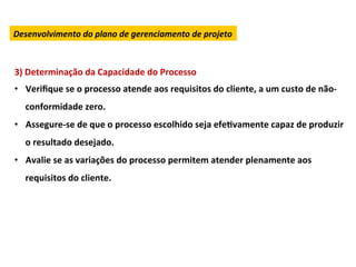 Desenvolvimento	
  do	
  plano	
  de	
  gerenciamento	
  de	
  projeto	
  



3)	
  Determinação	
  da	
  Capacidade	
  do	
  Processo	
  
•  Veriﬁque	
  se	
  o	
  processo	
  atende	
  aos	
  requisitos	
  do	
  cliente,	
  a	
  um	
  custo	
  de	
  não-­‐
    conformidade	
  zero.	
  
•  Assegure-­‐se	
  de	
  que	
  o	
  processo	
  escolhido	
  seja	
  efeLvamente	
  capaz	
  de	
  produzir	
  
    o	
  resultado	
  desejado.	
  
•  Avalie	
  se	
  as	
  variações	
  do	
  processo	
  permitem	
  atender	
  plenamente	
  aos	
  
    requisitos	
  do	
  cliente.	
  
 