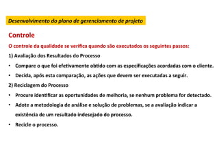 Desenvolvimento	
  do	
  plano	
  de	
  gerenciamento	
  de	
  projeto	
  

Controle	
  
O	
  controle	
  da	
  qualidade	
  se	
  veriﬁca	
  quando	
  são	
  executados	
  os	
  seguintes	
  passos:	
  
1)	
  Avaliação	
  dos	
  Resultados	
  do	
  Processo	
  
•  Compare	
  o	
  que	
  foi	
  efeLvamente	
  obLdo	
  com	
  as	
  especiﬁcações	
  acordadas	
  com	
  o	
  cliente.	
  
•  Decida,	
  após	
  esta	
  comparação,	
  as	
  ações	
  que	
  devem	
  ser	
  executadas	
  a	
  seguir.	
  
2)	
  Reciclagem	
  do	
  Processo	
  
•  Procure	
  idenLﬁcar	
  as	
  oportunidades	
  de	
  melhoria,	
  se	
  nenhum	
  problema	
  for	
  detectado.	
  
•  Adote	
  a	
  metodologia	
  de	
  análise	
  e	
  solução	
  de	
  problemas,	
  se	
  a	
  avaliação	
  indicar	
  a	
  
    existência	
  de	
  um	
  resultado	
  indesejado	
  do	
  processo.	
  
•  Recicle	
  o	
  processo.	
  
 