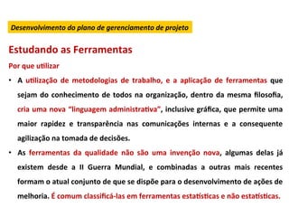 Desenvolvimento	
  do	
  plano	
  de	
  gerenciamento	
  de	
  projeto	
  


Estudando	
  as	
  Ferramentas	
  
Por	
  que	
  uLlizar	
  
•  A	
   uLlização	
   de	
   metodologias	
   de	
   trabalho,	
   e	
   a	
   aplicação	
   de	
   ferramentas	
   que	
  
    sejam	
   do	
   conhecimento	
   de	
   todos	
   na	
   organização,	
   dentro	
   da	
   mesma	
   ﬁlosoﬁa,	
  
    cria	
  uma	
  nova	
  “linguagem	
  administraLva”,	
  inclusive	
  gráﬁca,	
  que	
  permite	
  uma	
  
    maior	
   rapidez	
   e	
   transparência	
   nas	
   comunicações	
   internas	
   e	
   a	
   consequente	
  
    agilização	
  na	
  tomada	
  de	
  decisões.	
  
•  As	
   ferramentas	
   da	
   qualidade	
   não	
   são	
   uma	
   invenção	
   nova,	
   algumas	
   delas	
   já	
  
    existem	
   desde	
   a	
   II	
   Guerra	
   Mundial,	
   e	
   combinadas	
   a	
   outras	
   mais	
   recentes	
  
    formam	
  o	
  atual	
  conjunto	
  de	
  que	
  se	
  dispõe	
  para	
  o	
  desenvolvimento	
  de	
  ações	
  de	
  
    melhoria.	
  É	
  comum	
  classiﬁcá-­‐las	
  em	
  ferramentas	
  esta}sLcas	
  e	
  não	
  esta}sLcas.	
  
 