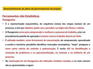 Desenvolvimento	
  do	
  plano	
  de	
  gerenciamento	
  de	
  projeto	
  


Ferramentas	
  não	
  Esta}sLcas	
  
Fluxograma	
  
•  É	
   a	
   representação	
   esquemáLca,	
   da	
   sequência	
   (setas)	
   das	
   etapas	
   (caixas)	
   de	
   um	
  
    processo,	
  e	
  tem	
  por	
  objeLvo	
  ajudar-­‐nos	
  a	
  perceber	
  sua	
  lógica	
  dos	
  ﬂuxos	
  e	
  roLnas.	
  	
  
•  O	
  ﬂuxograma	
  serve	
  para	
  compreender	
  e	
  melhorar	
  o	
  processo	
  de	
  trabalho,	
  criar	
  um	
  
    procedimento	
  padrão	
  de	
  operação	
  e	
  mostrar	
  como	
  o	
  trabalho	
  deverá	
  ser	
  feito.	
  
•  É	
  uLlizado	
  também,	
  como	
  ferramenta	
  de	
  comunicação,	
  de	
  compreensão,	
  aprendizado	
  
    e	
  auxílio	
  à	
  memória;	
  possibilita	
  idenLﬁcar	
  instruções	
  incompletas,	
  "loops"	
  perigosos	
  e	
  
    serve	
   como	
   roteiro	
   de	
   controle	
   e	
   padronização.	
   É	
   muito	
   úLl	
   na	
   idenLﬁcação	
   e	
  
    resolução	
   de	
   problemas	
   e	
   na	
   operacionalização,	
   no	
   controle	
   e	
   na	
   melhoria	
   de	
   um	
  
    processo.	
  
•  Na	
   construção	
   de	
   um	
   ﬂuxograma	
   são	
   uLlizados	
   símbolos	
   variados,	
   e	
   os	
   mais	
   comuns	
  
    são	
  os	
  apresentados	
  a	
  seguir:	
  
 
