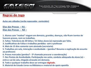 Regras	
  do	
  Jogo	
  
	
  
Aulas	
  aos	
  sábados	
  (serão	
  repassados	
  	
  conteúdos)	
  
	
  
Dias	
  das	
  Provas	
  	
  –	
  N1	
  -­‐	
  	
  
Dias	
  das	
  Provas	
  	
  -­‐	
  	
  N2	
  –	
  	
  
	
  
1.	
  Alunos	
  com	
  “moLvo”	
  viagem	
  em	
  demasia,	
  gravidez,	
  doenças,	
  não	
  ﬁcam	
  isentos	
  de	
  
fazerem	
  provas,	
  nem	
  os	
  trabalhos.	
  
2.	
  Faltas:	
  Tolerância	
  de	
  20	
  faltas	
  /	
  21	
  faltas	
  aluno	
  (a)	
  reprovado	
  por	
  falta.	
  
3.	
  JusLﬁcaLvas	
  de	
  Faltas	
  e	
  trabalhos	
  perdidos	
  	
  com	
  o	
  professor	
  
4.	
  Mais	
  de	
  15	
  dias	
  somente	
  com	
  atestado	
  (secretaria)	
  	
  
5.	
  Trabalhos	
  em	
  sala,	
  interação	
  e	
  assiduidade	
  –	
  (perdeu?	
  Resumo	
  e	
  explicação	
  do	
  assunto	
  
ao	
  professor)	
  
6.	
  Provas	
  marcadas	
  (perdeu?	
  -­‐	
  2ª	
  chamada	
  procurar	
  a	
  coordenação)	
  
7.	
  Dez	
  Pontos	
  de	
  Assiduidade,	
  ParLcipação	
  nas	
  aulas,	
  conduta	
  adequada	
  do	
  aluno	
  (a)	
  –	
  
entra	
  e	
  sai	
  da	
  sala,	
  chegada	
  atrasada	
  em	
  demasia.	
  	
  
8.	
  Todo	
  e	
  qualquer	
  trabalho	
  deve	
  ser	
  entregue	
  digitado.	
  
9.	
  Material	
  de	
  Estudo	
  Livros	
  na	
  Biblioteca	
  e	
  material	
  de	
  apoio	
  aposLla	
  
 