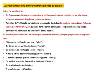 Desenvolvimento	
  do	
  plano	
  de	
  gerenciamento	
  de	
  projeto	
  

Folha	
  de	
  Veriﬁcação	
  
•  É	
  a	
  ferramenta	
  uLlizada	
  para	
  padronizar	
  e	
  veriﬁcar	
  resultados	
  de	
  trabalho	
  ou	
  para	
  facilitar	
  e	
  
     organizar	
  o	
  processo	
  de	
  coleta	
  e	
  registro	
  de	
  dados.	
  
•  As	
  Folhas	
  de	
  Veriﬁcação	
  para	
  coleta	
  e	
  organização	
  de	
  dados	
  são	
  também	
  chamadas	
  de	
  Folhas	
  de	
  
     Dados.	
  São	
  formulários,	
  nos	
  quais	
  os	
  itens	
  a	
  serem	
  observados	
  são	
  previamente	
  impressos,	
  
     permiLndo	
  a	
  oLmização	
  da	
  análise	
  dos	
  dados	
  obLdos.	
  
Na	
  preparação	
  de	
  uma	
  Folha	
  de	
  Veriﬁcação	
  devem	
  ser	
  incluídos,	
  sempre	
  que	
  possível,	
  os	
  seguintes	
  
itens:	
  
•  ObjeLvo	
  da	
  veriﬁcação	
  (por	
  que	
  -­‐	
  "why");	
  
•  Os	
  itens	
  a	
  serem	
  veriﬁcados	
  (o	
  que	
  -­‐	
  "what");	
  
•  Os	
  métodos	
  de	
  veriﬁcação	
  (como	
  -­‐	
  "how");	
  
•  A	
  data	
  e	
  a	
  hora	
  das	
  veriﬁcações	
  (quando	
  -­‐	
  "when");	
  
•  O	
  nome	
  da	
  pessoa	
  que	
  faz	
  a	
  veriﬁcação	
  (quem	
  -­‐	
  "who");	
  
•  Os	
  locais	
  e	
  processos	
  das	
  veriﬁcações	
  (onde	
  -­‐	
  "where");	
  
•  Os	
  resultados	
  das	
  veriﬁcações;	
  
•  A	
  sequência	
  das	
  veriﬁcações.	
  
 
