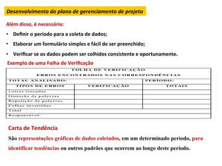 Desenvolvimento	
  do	
  plano	
  de	
  gerenciamento	
  de	
  projeto	
  

Além	
  disso,	
  é	
  necessário:	
  
•  Deﬁnir	
  o	
  período	
  para	
  a	
  coleta	
  de	
  dados;	
  
•  Elaborar	
  um	
  formulário	
  simples	
  e	
  fácil	
  de	
  ser	
  preenchido;	
  
•  Veriﬁcar	
  se	
  os	
  dados	
  podem	
  ser	
  colhidos	
  consistente	
  e	
  oportunamente.	
  
Exemplo	
  de	
  uma	
  Folha	
  de	
  Veriﬁcação	
  




 Carta	
  de	
  Tendência	
  
 São representações gráficas de dados coletados, em um determinado período, para
 identificar tendências ou outros padrões que ocorrem ao longo deste período.	
  
 
