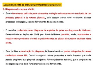 Desenvolvimento	
  do	
  plano	
  de	
  gerenciamento	
  de	
  projeto	
  
5.	
  Diagrama	
  de	
  causa	
  e	
  efeito	
  
•  É	
  uma	
  ferramenta	
  uLlizada	
  para	
  apresentar	
  a	
  relação	
  existente	
  entre	
  o	
  resultado	
  de	
  um	
  
         processo	
   (efeito)	
   e	
   os	
   fatores	
   (causas),	
   que	
   possam	
   afetar	
   este	
   resultado;	
   estudar	
  
         processos	
  e	
  situações,	
  e	
  como	
  ferramenta	
  de	
  planejamento.	
  
	
  
•  É	
   também	
   conhecido	
   como	
   diagrama	
   de	
   espinha	
   de	
   peixe	
   ou	
   diagrama	
   de	
   Ishikawa.	
  
         Desenvolvido	
   no	
   Japão,	
   em	
   1943,	
   por	
   Kooru	
   Ishikawa,	
   permite,	
   ainda,	
   representar	
   a	
  
         relação	
  entre	
  problema	
  e	
  todas	
  as	
  possibilidades	
  de	
  causas	
  que	
  podem	
  implicar	
  neste	
  
         efeito.	
  
	
  
•  Para	
  facilitar	
  a	
  construção	
  do	
  diagrama,	
  Ishikawa	
  idealizou	
  quatro	
  categorias	
  de	
  causas	
  
         conhecidas	
   como	
   4M.	
   Outras	
   categorias	
   foram	
   propostas	
   e	
   nada	
   impede	
   que	
   cada	
  
         pessoa	
  proponha	
  sua	
  próprias	
  categorias,	
  não	
  esquecendo,	
  todavia,	
  que	
  a	
  simplicidade	
  
         é	
  o	
  segredo	
  para	
  o	
  bom	
  funcionamento	
  desta	
  ferramenta.	
  
 