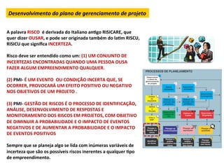 Desenvolvimento	
  do	
  plano	
  de	
  gerenciamento	
  de	
  projeto	
  


A	
  palavra	
  RISCO	
  	
  é	
  derivada	
  do	
  Italiano	
  anLgo	
  RISICARE,	
  que	
  
quer	
  dizer	
  OUSAR,	
  e	
  pode	
  ser	
  originada	
  também	
  do	
  laLm	
  RISCU,	
  
RISICU	
  que	
  signiﬁca	
  INCERTEZA.	
  
	
  
Risco	
  deve	
  ser	
  entendido	
  como	
  um:	
  (1)	
  UM	
  CONJUNTO	
  DE	
  
INCERTEZAS	
  ENCONTRADAS	
  QUANDO	
  UMA	
  PESSOA	
  OUSA	
  
FAZER	
  ALGUM	
  EMPREENDIMENTO	
  QUALQUER.	
  
	
  
(2)	
  PMI-­‐	
  É	
  UM	
  EVENTO	
  	
  OU	
  CONDIÇÃO	
  INCERTA	
  QUE,	
  SE	
  
OCORRER,	
  PROVOCARÁ	
  UM	
  EFEITO	
  POSITIVO	
  OU	
  NEGATIVO	
  
NOS	
  OBJETIVOS	
  DE	
  UM	
  PROJETO	
  .	
  
	
  
(3)	
  PMI-­‐	
  GESTÃO	
  DE	
  RISCOS	
  É	
  O	
  PROCESSO	
  DE	
  IDENTIFICAÇÃO,	
  
ANÁLISE,	
  DESENVOLVIMENTO	
  DE	
  RESPOSTAS	
  E	
  
MONITORAMENTO	
  DOS	
  RISCOS	
  EM	
  PROJETOS,	
  COM	
  OBJETIVO	
  
DE	
  DIMINUIR	
  A	
  PROBABILIDADE	
  E	
  O	
  IMPACTO	
  DE	
  EVENTOS	
  
NEGATIVOS	
  E	
  DE	
  AUMENTAR	
  A	
  PROBABILIDADE	
  E	
  O	
  IMPACTO	
  
DE	
  EVENTOS	
  POSITIVOS	
  
	
  
Sempre	
  que	
  se	
  planeja	
  algo	
  se	
  lida	
  com	
  inúmeras	
  variáveis	
  de	
  
incerteza	
  que	
  são	
  os	
  possíveis	
  riscos	
  inerentes	
  a	
  qualquer	
  Lpo	
  
de	
  empreendimento.	
  
 