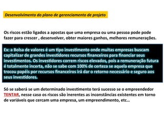 Desenvolvimento	
  do	
  plano	
  de	
  gerenciamento	
  de	
  projeto	
  



Os	
  riscos	
  estão	
  ligados	
  a	
  apostas	
  que	
  uma	
  empresa	
  ou	
  uma	
  pessoa	
  pode	
  pode	
  
fazer	
  para	
  crescer	
  ,	
  desenvolver,	
  obter	
  maiores	
  ganhos,	
  melhores	
  remunerações.	
  
             	
          	
  	
  
Ex:	
  a	
  Bolsa	
  de	
  valores	
  é	
  um	
  Lpo	
  invesLmento	
  onde	
  muitas	
  empresas	
  buscam	
  
capitalizar	
  de	
  grandes	
  invesLdores	
  recursos	
  ﬁnanceiros	
  para	
  ﬁnanciar	
  seus	
  
invesLmentos.	
  Os	
  invesLdores	
  correm	
  riscos	
  elevados,	
  pois	
  a	
  remuneração	
  futura	
  
é	
  totalmente	
  incerta,	
  não	
  se	
  sabe	
  com	
  100%	
  de	
  certeza	
  se	
  aquela	
  empresa	
  que	
  
trocou	
  papéis	
  por	
  recursos	
  ﬁnanceiros	
  irá	
  dar	
  o	
  retorno	
  necessário	
  e	
  seguro	
  aos	
  
seus	
  invesLdores.	
  	
  
	
  
Só	
  se	
  saberá	
  se	
  um	
  determinado	
  invesLmento	
  terá	
  sucesso	
  se	
  o	
  empreendedor	
  
TENTAR,	
  nesse	
  caso	
  os	
  riscos	
  são	
  inerentes	
  as	
  inconstâncias	
  existentes	
  em	
  torno	
  
de	
  variáveis	
  que	
  cercam	
  uma	
  empresa,	
  um	
  empreendimento,	
  etc…	
  
 