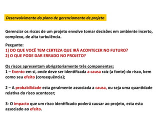 Desenvolvimento	
  do	
  plano	
  de	
  gerenciamento	
  de	
  projeto	
  


Gerenciar	
  os	
  riscos	
  de	
  um	
  projeto	
  envolve	
  tomar	
  decisões	
  em	
  ambiente	
  incerto,	
  
complexo,	
  de	
  alta	
  turbulência.	
  
	
  

Pergunto:	
  
1)	
  DO	
  QUE	
  VOCÊ	
  TEM	
  CERTEZA	
  QUE	
  IRÁ	
  ACONTECER	
  NO	
  FUTURO?	
  
2)	
  O	
  QUE	
  PODE	
  DAR	
  ERRADO	
  NO	
  PROJETO?	
  
	
  
Os	
  riscos	
  apresentam	
  obrigatoriamente	
  três	
  componentes:	
  
1	
  –	
  Evento	
  em	
  si,	
  onde	
  deve	
  ser	
  idenLﬁcada	
  a	
  causa	
  raiz	
  (a	
  fonte)	
  do	
  risco,	
  bem	
  
como	
  seu	
  efeito	
  (consequência);	
  
	
  
2	
  –	
  A	
  probabilidade	
  esta	
  geralmente	
  associada	
  a	
  causa,	
  ou	
  seja	
  uma	
  quanLdade	
  
relaLva	
  do	
  risco	
  acontecer;	
  
	
  
3-­‐	
  O	
  impacto	
  que	
  um	
  risco	
  idenLﬁcado	
  poderá	
  causar	
  ao	
  projeto,	
  esta	
  esta	
  
associado	
  ao	
  efeito.	
  
 