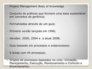  Project Management Body of Knowledge
 Conjunto de práticas que formam uma base sustentável
em conceitos de gerência;
 Formalizadas através de um guia;
 Primeira versão lançada em 1996;
 Versões: 2000, 2004 e a atual 2008;
 Guia baseado em processos e subprocessos;
 9 áreas com 44 processos;
 Grupos de processos baseados no ciclo: Iniciação,
Planejamento, Execução, Monitoramento e Controle e
Encerramento;
 
