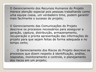  O Gerenciamento dos Recursos Humanos do Projeto
merece atenção especial pois pessoas trabalhando como
uma equipe coesa, um verdadeiro time, podem garantir
mais facilmente o sucesso do projeto;
 O Gerenciamento das Comunicações do Projeto
descreve os processos necessários para assegurar a
geração, captura, distribuição, armazenamento,
recuperação e pronta apresentação das informações do
projeto para que sejam feitas de forma adequada e no
tempo certo;
 O Gerenciamento dos Riscos do Projeto descreve os
processos que dizem respeito à identificação, análise,
respostas, monitoramento e controle, e planejamento
dos riscos em um projeto;
 