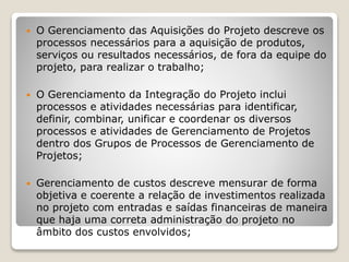  O Gerenciamento das Aquisições do Projeto descreve os
processos necessários para a aquisição de produtos,
serviços ou resultados necessários, de fora da equipe do
projeto, para realizar o trabalho;
 O Gerenciamento da Integração do Projeto inclui
processos e atividades necessárias para identificar,
definir, combinar, unificar e coordenar os diversos
processos e atividades de Gerenciamento de Projetos
dentro dos Grupos de Processos de Gerenciamento de
Projetos;
 Gerenciamento de custos descreve mensurar de forma
objetiva e coerente a relação de investimentos realizada
no projeto com entradas e saídas financeiras de maneira
que haja uma correta administração do projeto no
âmbito dos custos envolvidos;
 