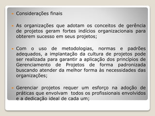  Considerações finais
 As organizações que adotam os conceitos de gerência
de projetos geram fortes indícios organizacionais para
obterem sucesso em seus projetos;
 Com o uso de metodologias, normas e padrões
adequados, a implantação da cultura de projetos pode
ser realizada para garantir a aplicação dos princípios de
Gerenciamento de Projetos de forma padronizada
buscando atender da melhor forma às necessidades das
organizações;
 Gerenciar projetos requer um esforço na adoção de
práticas que envolvam todos os profissionais envolvidos
e a dedicação ideal de cada um;
 