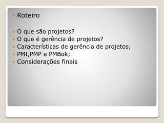  Roteiro
 O que são projetos?
 O que é gerência de projetos?
 Características de gerência de projetos;
 PMI,PMP e PMBok;
 Considerações finais
 