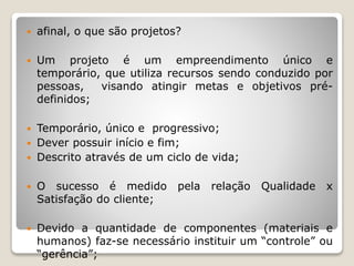  afinal, o que são projetos?
 Um projeto é um empreendimento único e
temporário, que utiliza recursos sendo conduzido por
pessoas, visando atingir metas e objetivos pré-
definidos;
 Temporário, único e progressivo;
 Dever possuir início e fim;
 Descrito através de um ciclo de vida;
 O sucesso é medido pela relação Qualidade x
Satisfação do cliente;
 Devido a quantidade de componentes (materiais e
humanos) faz-se necessário instituir um “controle” ou
“gerência”;
 