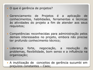  O que é gerência de projetos?
 Gerenciamento de Projetos é a aplicação de
conhecimentos, habilidades, ferramentas e técnicas
às atividades do projeto a fim de atender aos seus
requisitos;
 Competências reconhecidas para administração pelos
demais interessados no projeto, embora não precise
ter profundo conhecimento técnico;
 Liderança forte, negociação, a resolução de
problemas, flexibilidade, bom senso e a influência na
organização;
 A inutilização de conceitos de gerência sucumbi em
prejuízos constantes – Caos;
 