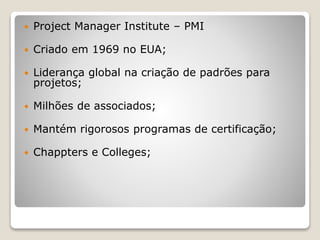  Project Manager Institute – PMI
 Criado em 1969 no EUA;
 Liderança global na criação de padrões para
projetos;
 Milhões de associados;
 Mantém rigorosos programas de certificação;
 Chappters e Colleges;
 