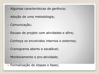  Algumas características de gerência;
 Adoção de uma metodologia;
 Comunicação;
 Escopo de projeto com atividades e afins;
 Conheça os envolvidos internos e externos;
 Cronograma aberto e escalável;
 Monitoramente e pro-atividade;
 Formalização de etapas e fases;
 
