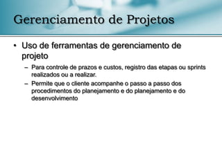 Gerenciamento de Projetos

• Uso de ferramentas de gerenciamento de
  projeto
  – Para controle de prazos e custos, registro das etapas ou sprints
    realizados ou a realizar.
  – Permite que o cliente acompanhe o passo a passo dos
    procedimentos do planejamento e do planejamento e do
    desenvolvimento
 