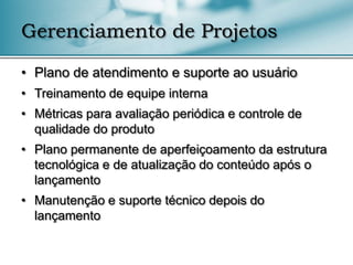 Gerenciamento de Projetos

• Plano de atendimento e suporte ao usuário
• Treinamento de equipe interna
• Métricas para avaliação periódica e controle de
  qualidade do produto
• Plano permanente de aperfeiçoamento da estrutura
  tecnológica e de atualização do conteúdo após o
  lançamento
• Manutenção e suporte técnico depois do
  lançamento
 