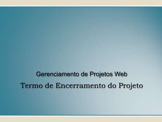 Gerenciamento de Projetos Web
Termo de Encerramento do Projeto
 