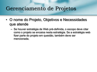 Gerenciamento de Projetos

• O nome do Projeto, Objetivos e Necessidades
  que atende
  – Se houver estratégia de Web pré-definida, o escopo deve citar
    como o projeto se encaixa nesta estratégia. Se a estratégia web
    fizer parte do projeto em questão, também deve ser
    mencionada.
 
