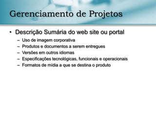 Gerenciamento de Projetos

• Descrição Sumária do web site ou portal
  –   Uso de imagem corporativa
  –   Produtos e documentos a serem entregues
  –   Versões em outros idiomas
  –   Especificações tecnológicas, funcionais e operacionais
  –   Formatos de mídia a que se destina o produto
 