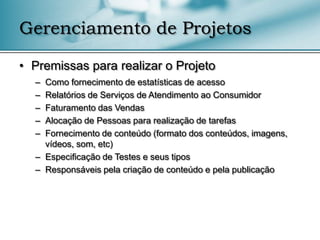 Gerenciamento de Projetos

• Premissas para realizar o Projeto
  – Como fornecimento de estatísticas de acesso
  – Relatórios de Serviços de Atendimento ao Consumidor
  – Faturamento das Vendas
  – Alocação de Pessoas para realização de tarefas
  – Fornecimento de conteúdo (formato dos conteúdos, imagens,
    vídeos, som, etc)
  – Especificação de Testes e seus tipos
  – Responsáveis pela criação de conteúdo e pela publicação
 