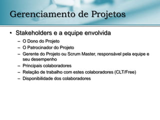 Gerenciamento de Projetos

• Stakeholders e a equipe envolvida
  – O Dono do Projeto
  – O Patrocinador do Projeto
  – Gerente do Projeto ou Scrum Master, responsável pela equipe e
    seu desempenho
  – Principais colaboradores
  – Relação de trabalho com estes colaboradores (CLT/Free)
  – Disponibilidade dos colaboradores
 