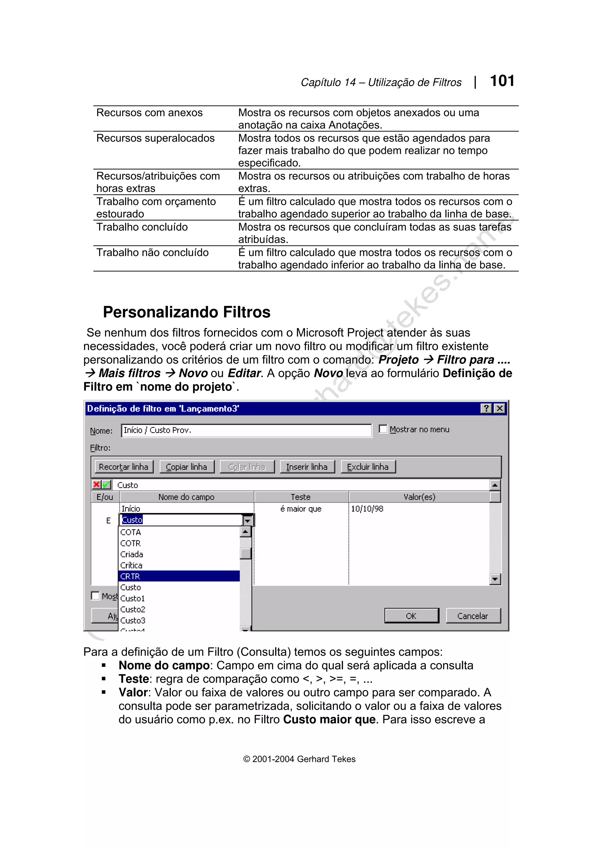 Capítulo 14 – Utilização de Filtros | 101
© 2001-2004 Gerhard Tekes
Recursos com anexos Mostra os recursos com objetos anexados ou uma
anotação na caixa Anotações.
Recursos superalocados Mostra todos os recursos que estão agendados para
fazer mais trabalho do que podem realizar no tempo
especificado.
Recursos/atribuições com
horas extras
Mostra os recursos ou atribuições com trabalho de horas
extras.
Trabalho com orçamento
estourado
É um filtro calculado que mostra todos os recursos com o
trabalho agendado superior ao trabalho da linha de base.
Trabalho concluído Mostra os recursos que concluíram todas as suas tarefas
atribuídas.
Trabalho não concluído É um filtro calculado que mostra todos os recursos com o
trabalho agendado inferior ao trabalho da linha de base.
Personalizando Filtros
Se nenhum dos filtros fornecidos com o Microsoft Project atender às suas
necessidades, você poderá criar um novo filtro ou modificar um filtro existente
personalizando os critérios de um filtro com o comando: Projeto Æ Filtro para ....
Æ Mais filtros Æ Novo ou Editar. A opção Novo leva ao formulário Definição de
Filtro em `nome do projeto`.
Para a definição de um Filtro (Consulta) temos os seguintes campos:
ƒ Nome do campo: Campo em cima do qual será aplicada a consulta
ƒ Teste: regra de comparação como <, >, >=, =, ...
ƒ Valor: Valor ou faixa de valores ou outro campo para ser comparado. A
consulta pode ser parametrizada, solicitando o valor ou a faixa de valores
do usuário como p.ex. no Filtro Custo maior que. Para isso escreve a
 