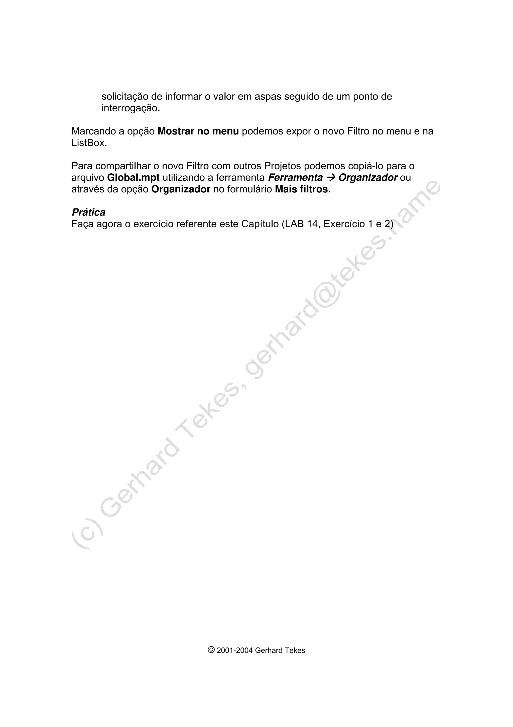 © 2001-2004 Gerhard Tekes
solicitação de informar o valor em aspas seguido de um ponto de
interrogação.
Marcando a opção Mostrar no menu podemos expor o novo Filtro no menu e na
ListBox.
Para compartilhar o novo Filtro com outros Projetos podemos copiá-lo para o
arquivo Global.mpt utilizando a ferramenta Ferramenta Æ Organizador ou
através da opção Organizador no formulário Mais filtros.
Prática
Faça agora o exercício referente este Capítulo (LAB 14, Exercício 1 e 2)
 