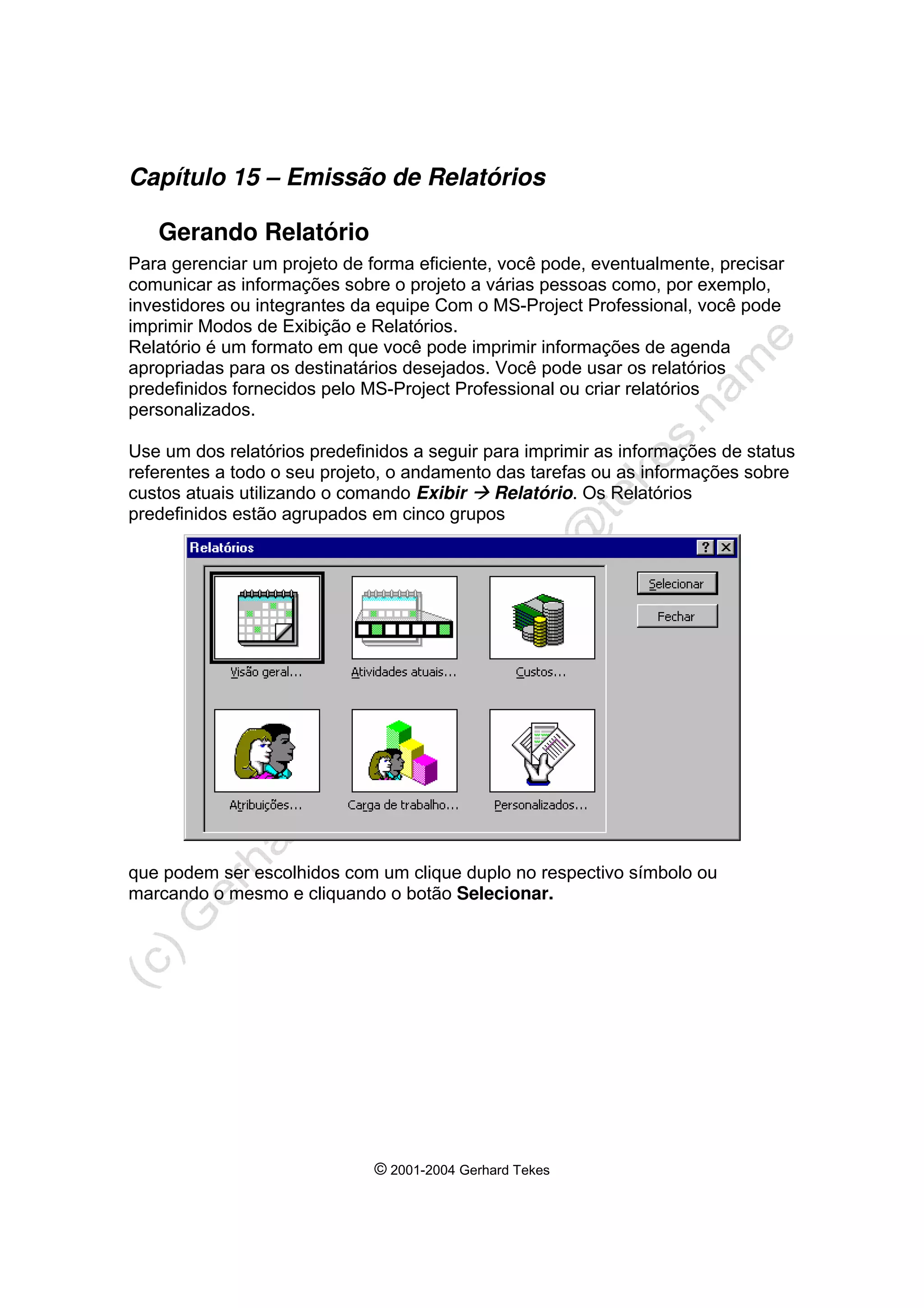 © 2001-2004 Gerhard Tekes
Capítulo 15 – Emissão de Relatórios
Gerando Relatório
Para gerenciar um projeto de forma eficiente, você pode, eventualmente, precisar
comunicar as informações sobre o projeto a várias pessoas como, por exemplo,
investidores ou integrantes da equipe Com o MS-Project Professional, você pode
imprimir Modos de Exibição e Relatórios.
Relatório é um formato em que você pode imprimir informações de agenda
apropriadas para os destinatários desejados. Você pode usar os relatórios
predefinidos fornecidos pelo MS-Project Professional ou criar relatórios
personalizados.
Use um dos relatórios predefinidos a seguir para imprimir as informações de status
referentes a todo o seu projeto, o andamento das tarefas ou as informações sobre
custos atuais utilizando o comando Exibir Æ Relatório. Os Relatórios
predefinidos estão agrupados em cinco grupos
que podem ser escolhidos com um clique duplo no respectivo símbolo ou
marcando o mesmo e cliquando o botão Selecionar.
 