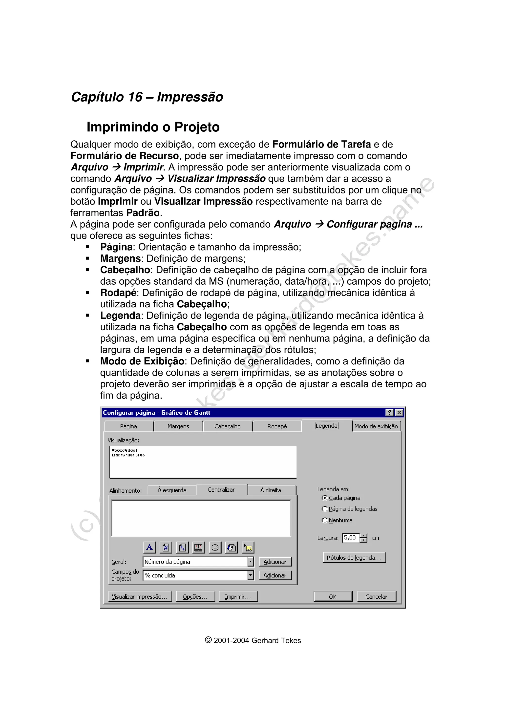 © 2001-2004 Gerhard Tekes
Capítulo 16 – Impressão
Imprimindo o Projeto
Qualquer modo de exibição, com exceção de Formulário de Tarefa e de
Formulário de Recurso, pode ser imediatamente impresso com o comando
Arquivo Æ Imprimir. A impressão pode ser anteriormente visualizada com o
comando Arquivo Æ Visualizar Impressão que também dar a acesso a
configuração de página. Os comandos podem ser substituídos por um clique no
botão Imprimir ou Visualizar impressão respectivamente na barra de
ferramentas Padrão.
A página pode ser configurada pelo comando Arquivo Æ Configurar pagina ...
que oferece as seguintes fichas:
ƒ Página: Orientação e tamanho da impressão;
ƒ Margens: Definição de margens;
ƒ Cabeçalho: Definição de cabeçalho de página com a opção de incluir fora
das opções standard da MS (numeração, data/hora, ...) campos do projeto;
ƒ Rodapé: Definição de rodapé de página, utilizando mecânica idêntica à
utilizada na ficha Cabeçalho;
ƒ Legenda: Definição de legenda de página, utilizando mecânica idêntica à
utilizada na ficha Cabeçalho com as opções de legenda em toas as
páginas, em uma página especifica ou em nenhuma página, a definição da
largura da legenda e a determinação dos rótulos;
ƒ Modo de Exibição: Definição de generalidades, como a definição da
quantidade de colunas a serem imprimidas, se as anotações sobre o
projeto deverão ser imprimidas e a opção de ajustar a escala de tempo ao
fim da página.
 