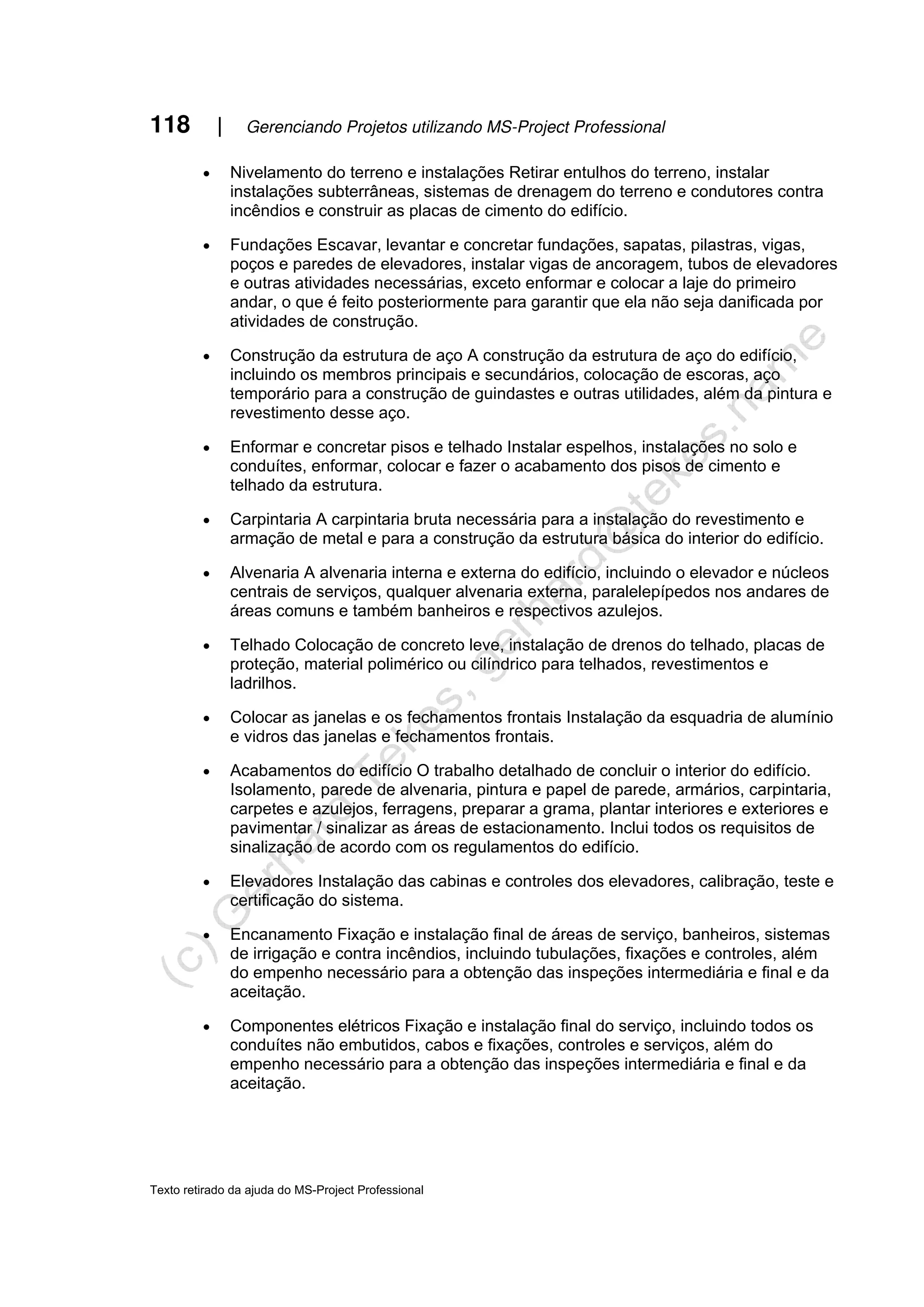 118 | Gerenciando Projetos utilizando MS-Project Professional
Texto retirado da ajuda do MS-Project Professional
• Nivelamento do terreno e instalações Retirar entulhos do terreno, instalar
instalações subterrâneas, sistemas de drenagem do terreno e condutores contra
incêndios e construir as placas de cimento do edifício.
• Fundações Escavar, levantar e concretar fundações, sapatas, pilastras, vigas,
poços e paredes de elevadores, instalar vigas de ancoragem, tubos de elevadores
e outras atividades necessárias, exceto enformar e colocar a laje do primeiro
andar, o que é feito posteriormente para garantir que ela não seja danificada por
atividades de construção.
• Construção da estrutura de aço A construção da estrutura de aço do edifício,
incluindo os membros principais e secundários, colocação de escoras, aço
temporário para a construção de guindastes e outras utilidades, além da pintura e
revestimento desse aço.
• Enformar e concretar pisos e telhado Instalar espelhos, instalações no solo e
conduítes, enformar, colocar e fazer o acabamento dos pisos de cimento e
telhado da estrutura.
• Carpintaria A carpintaria bruta necessária para a instalação do revestimento e
armação de metal e para a construção da estrutura básica do interior do edifício.
• Alvenaria A alvenaria interna e externa do edifício, incluindo o elevador e núcleos
centrais de serviços, qualquer alvenaria externa, paralelepípedos nos andares de
áreas comuns e também banheiros e respectivos azulejos.
• Telhado Colocação de concreto leve, instalação de drenos do telhado, placas de
proteção, material polimérico ou cilíndrico para telhados, revestimentos e
ladrilhos.
• Colocar as janelas e os fechamentos frontais Instalação da esquadria de alumínio
e vidros das janelas e fechamentos frontais.
• Acabamentos do edifício O trabalho detalhado de concluir o interior do edifício.
Isolamento, parede de alvenaria, pintura e papel de parede, armários, carpintaria,
carpetes e azulejos, ferragens, preparar a grama, plantar interiores e exteriores e
pavimentar / sinalizar as áreas de estacionamento. Inclui todos os requisitos de
sinalização de acordo com os regulamentos do edifício.
• Elevadores Instalação das cabinas e controles dos elevadores, calibração, teste e
certificação do sistema.
• Encanamento Fixação e instalação final de áreas de serviço, banheiros, sistemas
de irrigação e contra incêndios, incluindo tubulações, fixações e controles, além
do empenho necessário para a obtenção das inspeções intermediária e final e da
aceitação.
• Componentes elétricos Fixação e instalação final do serviço, incluindo todos os
conduítes não embutidos, cabos e fixações, controles e serviços, além do
empenho necessário para a obtenção das inspeções intermediária e final e da
aceitação.
 