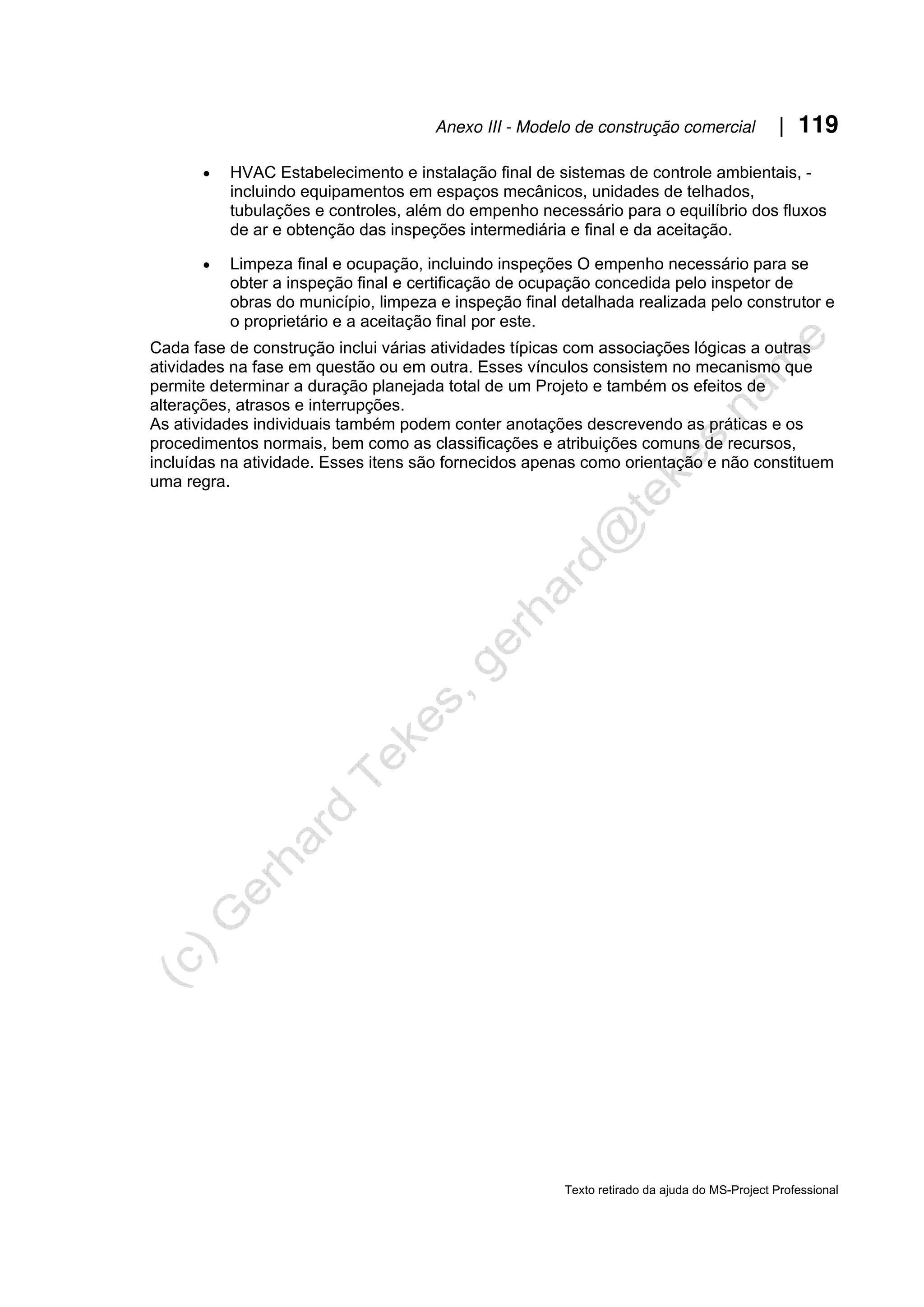 Anexo III - Modelo de construção comercial | 119
Texto retirado da ajuda do MS-Project Professional
• HVAC Estabelecimento e instalação final de sistemas de controle ambientais, -
incluindo equipamentos em espaços mecânicos, unidades de telhados,
tubulações e controles, além do empenho necessário para o equilíbrio dos fluxos
de ar e obtenção das inspeções intermediária e final e da aceitação.
• Limpeza final e ocupação, incluindo inspeções O empenho necessário para se
obter a inspeção final e certificação de ocupação concedida pelo inspetor de
obras do município, limpeza e inspeção final detalhada realizada pelo construtor e
o proprietário e a aceitação final por este.
Cada fase de construção inclui várias atividades típicas com associações lógicas a outras
atividades na fase em questão ou em outra. Esses vínculos consistem no mecanismo que
permite determinar a duração planejada total de um Projeto e também os efeitos de
alterações, atrasos e interrupções.
As atividades individuais também podem conter anotações descrevendo as práticas e os
procedimentos normais, bem como as classificações e atribuições comuns de recursos,
incluídas na atividade. Esses itens são fornecidos apenas como orientação e não constituem
uma regra.
 