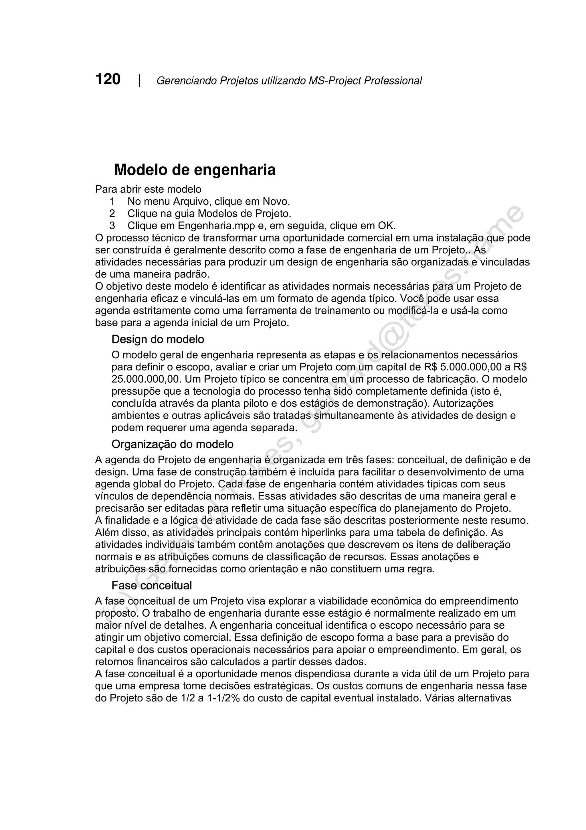 120 | Gerenciando Projetos utilizando MS-Project Professional
Modelo de engenharia
Para abrir este modelo
1 No menu Arquivo, clique em Novo.
2 Clique na guia Modelos de Projeto.
3 Clique em Engenharia.mpp e, em seguida, clique em OK.
O processo técnico de transformar uma oportunidade comercial em uma instalação que pode
ser construída é geralmente descrito como a fase de engenharia de um Projeto.. As
atividades necessárias para produzir um design de engenharia são organizadas e vinculadas
de uma maneira padrão.
O objetivo deste modelo é identificar as atividades normais necessárias para um Projeto de
engenharia eficaz e vinculá-las em um formato de agenda típico. Você pode usar essa
agenda estritamente como uma ferramenta de treinamento ou modificá-la e usá-la como
base para a agenda inicial de um Projeto.
Design do modelo
O modelo geral de engenharia representa as etapas e os relacionamentos necessários
para definir o escopo, avaliar e criar um Projeto com um capital de R$ 5.000.000,00 a R$
25.000.000,00. Um Projeto típico se concentra em um processo de fabricação. O modelo
pressupõe que a tecnologia do processo tenha sido completamente definida (isto é,
concluída através da planta piloto e dos estágios de demonstração). Autorizações
ambientes e outras aplicáveis são tratadas simultaneamente às atividades de design e
podem requerer uma agenda separada.
Organização do modelo
A agenda do Projeto de engenharia é organizada em três fases: conceitual, de definição e de
design. Uma fase de construção também é incluída para facilitar o desenvolvimento de uma
agenda global do Projeto. Cada fase de engenharia contém atividades típicas com seus
vínculos de dependência normais. Essas atividades são descritas de uma maneira geral e
precisarão ser editadas para refletir uma situação específica do planejamento do Projeto.
A finalidade e a lógica de atividade de cada fase são descritas posteriormente neste resumo.
Além disso, as atividades principais contém hiperlinks para uma tabela de definição. As
atividades individuais também contêm anotações que descrevem os itens de deliberação
normais e as atribuições comuns de classificação de recursos. Essas anotações e
atribuições são fornecidas como orientação e não constituem uma regra.
Fase conceitual
A fase conceitual de um Projeto visa explorar a viabilidade econômica do empreendimento
proposto. O trabalho de engenharia durante esse estágio é normalmente realizado em um
maior nível de detalhes. A engenharia conceitual identifica o escopo necessário para se
atingir um objetivo comercial. Essa definição de escopo forma a base para a previsão do
capital e dos custos operacionais necessários para apoiar o empreendimento. Em geral, os
retornos financeiros são calculados a partir desses dados.
A fase conceitual é a oportunidade menos dispendiosa durante a vida útil de um Projeto para
que uma empresa tome decisões estratégicas. Os custos comuns de engenharia nessa fase
do Projeto são de 1/2 a 1-1/2% do custo de capital eventual instalado. Várias alternativas
 
