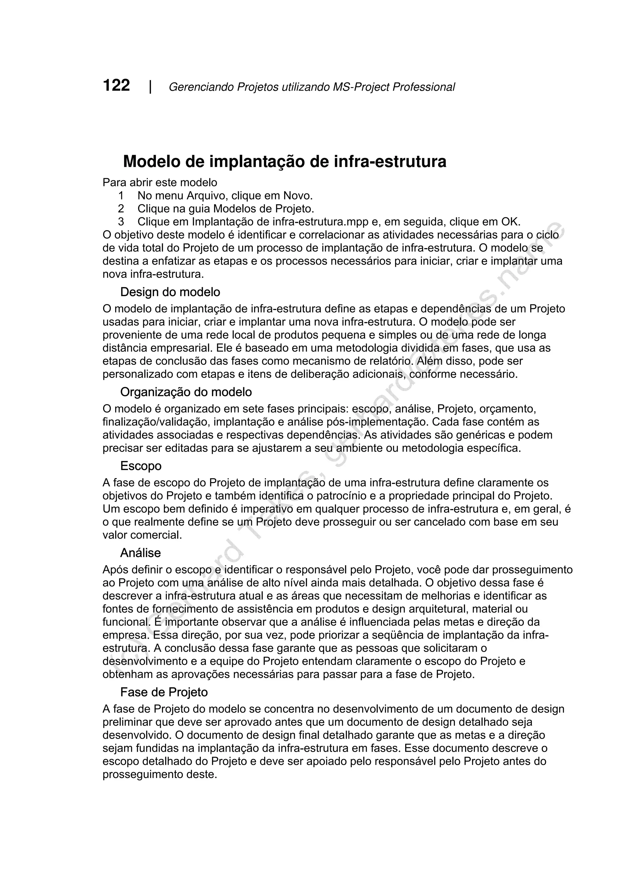 122 | Gerenciando Projetos utilizando MS-Project Professional
Modelo de implantação de infra-estrutura
Para abrir este modelo
1 No menu Arquivo, clique em Novo.
2 Clique na guia Modelos de Projeto.
3 Clique em Implantação de infra-estrutura.mpp e, em seguida, clique em OK.
O objetivo deste modelo é identificar e correlacionar as atividades necessárias para o ciclo
de vida total do Projeto de um processo de implantação de infra-estrutura. O modelo se
destina a enfatizar as etapas e os processos necessários para iniciar, criar e implantar uma
nova infra-estrutura.
Design do modelo
O modelo de implantação de infra-estrutura define as etapas e dependências de um Projeto
usadas para iniciar, criar e implantar uma nova infra-estrutura. O modelo pode ser
proveniente de uma rede local de produtos pequena e simples ou de uma rede de longa
distância empresarial. Ele é baseado em uma metodologia dividida em fases, que usa as
etapas de conclusão das fases como mecanismo de relatório. Além disso, pode ser
personalizado com etapas e itens de deliberação adicionais, conforme necessário.
Organização do modelo
O modelo é organizado em sete fases principais: escopo, análise, Projeto, orçamento,
finalização/validação, implantação e análise pós-implementação. Cada fase contém as
atividades associadas e respectivas dependências. As atividades são genéricas e podem
precisar ser editadas para se ajustarem a seu ambiente ou metodologia específica.
Escopo
A fase de escopo do Projeto de implantação de uma infra-estrutura define claramente os
objetivos do Projeto e também identifica o patrocínio e a propriedade principal do Projeto.
Um escopo bem definido é imperativo em qualquer processo de infra-estrutura e, em geral, é
o que realmente define se um Projeto deve prosseguir ou ser cancelado com base em seu
valor comercial.
Análise
Após definir o escopo e identificar o responsável pelo Projeto, você pode dar prosseguimento
ao Projeto com uma análise de alto nível ainda mais detalhada. O objetivo dessa fase é
descrever a infra-estrutura atual e as áreas que necessitam de melhorias e identificar as
fontes de fornecimento de assistência em produtos e design arquitetural, material ou
funcional. É importante observar que a análise é influenciada pelas metas e direção da
empresa. Essa direção, por sua vez, pode priorizar a seqüência de implantação da infra-
estrutura. A conclusão dessa fase garante que as pessoas que solicitaram o
desenvolvimento e a equipe do Projeto entendam claramente o escopo do Projeto e
obtenham as aprovações necessárias para passar para a fase de Projeto.
Fase de Projeto
A fase de Projeto do modelo se concentra no desenvolvimento de um documento de design
preliminar que deve ser aprovado antes que um documento de design detalhado seja
desenvolvido. O documento de design final detalhado garante que as metas e a direção
sejam fundidas na implantação da infra-estrutura em fases. Esse documento descreve o
escopo detalhado do Projeto e deve ser apoiado pelo responsável pelo Projeto antes do
prosseguimento deste.
 