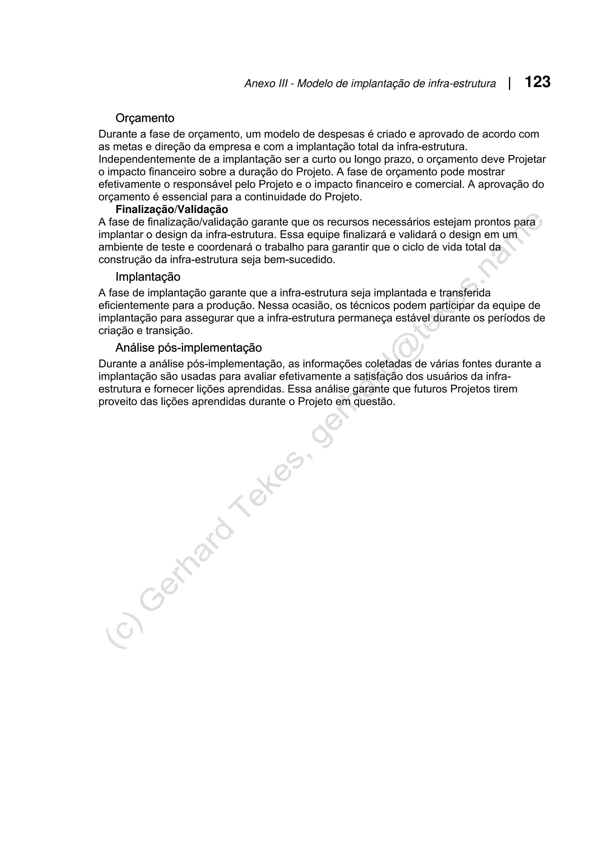 Anexo III - Modelo de implantação de infra-estrutura | 123
Orçamento
Durante a fase de orçamento, um modelo de despesas é criado e aprovado de acordo com
as metas e direção da empresa e com a implantação total da infra-estrutura.
Independentemente de a implantação ser a curto ou longo prazo, o orçamento deve Projetar
o impacto financeiro sobre a duração do Projeto. A fase de orçamento pode mostrar
efetivamente o responsável pelo Projeto e o impacto financeiro e comercial. A aprovação do
orçamento é essencial para a continuidade do Projeto.
Finalização/Validação
A fase de finalização/validação garante que os recursos necessários estejam prontos para
implantar o design da infra-estrutura. Essa equipe finalizará e validará o design em um
ambiente de teste e coordenará o trabalho para garantir que o ciclo de vida total da
construção da infra-estrutura seja bem-sucedido.
Implantação
A fase de implantação garante que a infra-estrutura seja implantada e transferida
eficientemente para a produção. Nessa ocasião, os técnicos podem participar da equipe de
implantação para assegurar que a infra-estrutura permaneça estável durante os períodos de
criação e transição.
Análise pós-implementação
Durante a análise pós-implementação, as informações coletadas de várias fontes durante a
implantação são usadas para avaliar efetivamente a satisfação dos usuários da infra-
estrutura e fornecer lições aprendidas. Essa análise garante que futuros Projetos tirem
proveito das lições aprendidas durante o Projeto em questão.
 