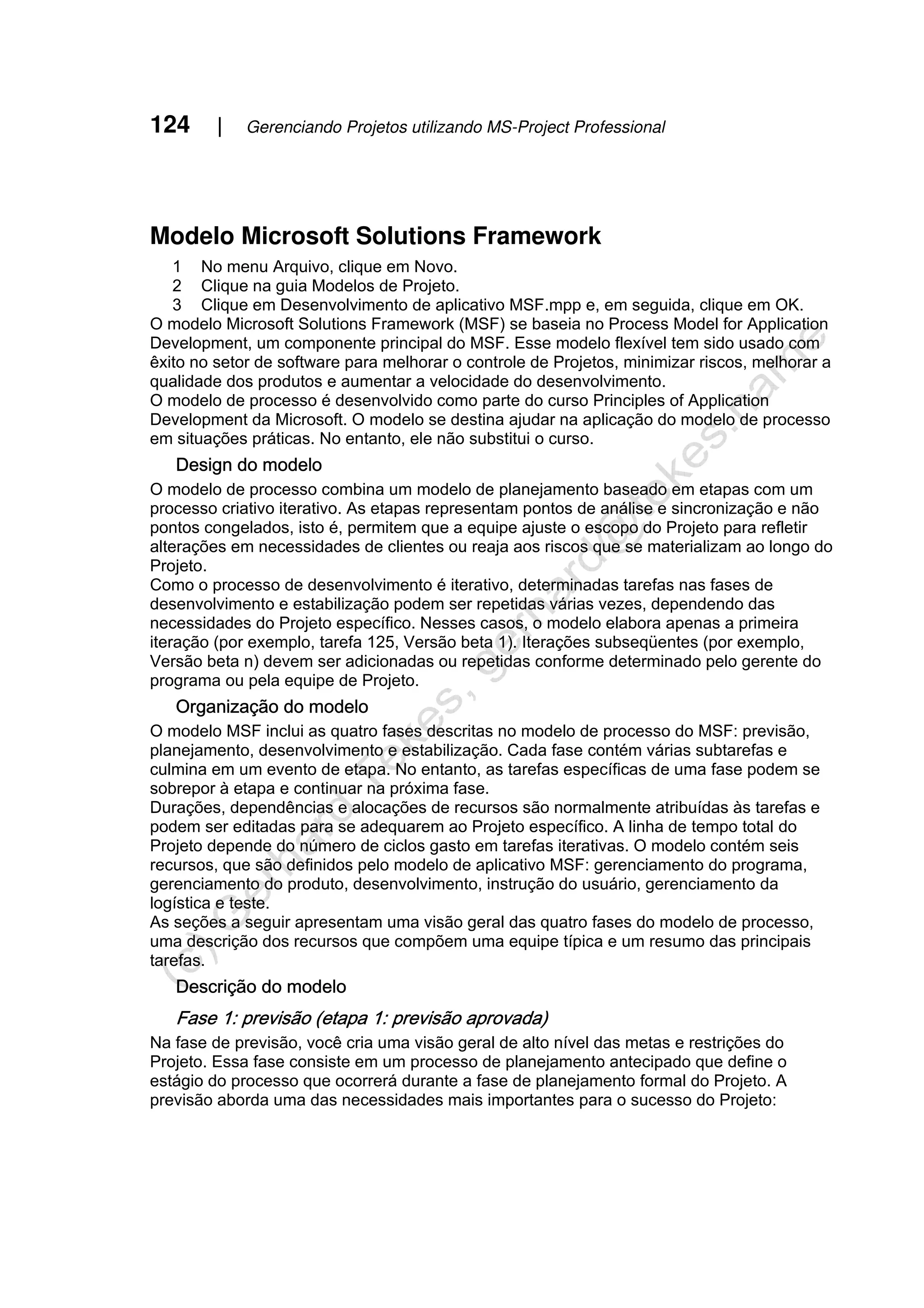124 | Gerenciando Projetos utilizando MS-Project Professional
Modelo Microsoft Solutions Framework
1 No menu Arquivo, clique em Novo.
2 Clique na guia Modelos de Projeto.
3 Clique em Desenvolvimento de aplicativo MSF.mpp e, em seguida, clique em OK.
O modelo Microsoft Solutions Framework (MSF) se baseia no Process Model for Application
Development, um componente principal do MSF. Esse modelo flexível tem sido usado com
êxito no setor de software para melhorar o controle de Projetos, minimizar riscos, melhorar a
qualidade dos produtos e aumentar a velocidade do desenvolvimento.
O modelo de processo é desenvolvido como parte do curso Principles of Application
Development da Microsoft. O modelo se destina ajudar na aplicação do modelo de processo
em situações práticas. No entanto, ele não substitui o curso.
Design do modelo
O modelo de processo combina um modelo de planejamento baseado em etapas com um
processo criativo iterativo. As etapas representam pontos de análise e sincronização e não
pontos congelados, isto é, permitem que a equipe ajuste o escopo do Projeto para refletir
alterações em necessidades de clientes ou reaja aos riscos que se materializam ao longo do
Projeto.
Como o processo de desenvolvimento é iterativo, determinadas tarefas nas fases de
desenvolvimento e estabilização podem ser repetidas várias vezes, dependendo das
necessidades do Projeto específico. Nesses casos, o modelo elabora apenas a primeira
iteração (por exemplo, tarefa 125, Versão beta 1). Iterações subseqüentes (por exemplo,
Versão beta n) devem ser adicionadas ou repetidas conforme determinado pelo gerente do
programa ou pela equipe de Projeto.
Organização do modelo
O modelo MSF inclui as quatro fases descritas no modelo de processo do MSF: previsão,
planejamento, desenvolvimento e estabilização. Cada fase contém várias subtarefas e
culmina em um evento de etapa. No entanto, as tarefas específicas de uma fase podem se
sobrepor à etapa e continuar na próxima fase.
Durações, dependências e alocações de recursos são normalmente atribuídas às tarefas e
podem ser editadas para se adequarem ao Projeto específico. A linha de tempo total do
Projeto depende do número de ciclos gasto em tarefas iterativas. O modelo contém seis
recursos, que são definidos pelo modelo de aplicativo MSF: gerenciamento do programa,
gerenciamento do produto, desenvolvimento, instrução do usuário, gerenciamento da
logística e teste.
As seções a seguir apresentam uma visão geral das quatro fases do modelo de processo,
uma descrição dos recursos que compõem uma equipe típica e um resumo das principais
tarefas.
Descrição do modelo
Fase 1: previsão (etapa 1: previsão aprovada)
Na fase de previsão, você cria uma visão geral de alto nível das metas e restrições do
Projeto. Essa fase consiste em um processo de planejamento antecipado que define o
estágio do processo que ocorrerá durante a fase de planejamento formal do Projeto. A
previsão aborda uma das necessidades mais importantes para o sucesso do Projeto:
 