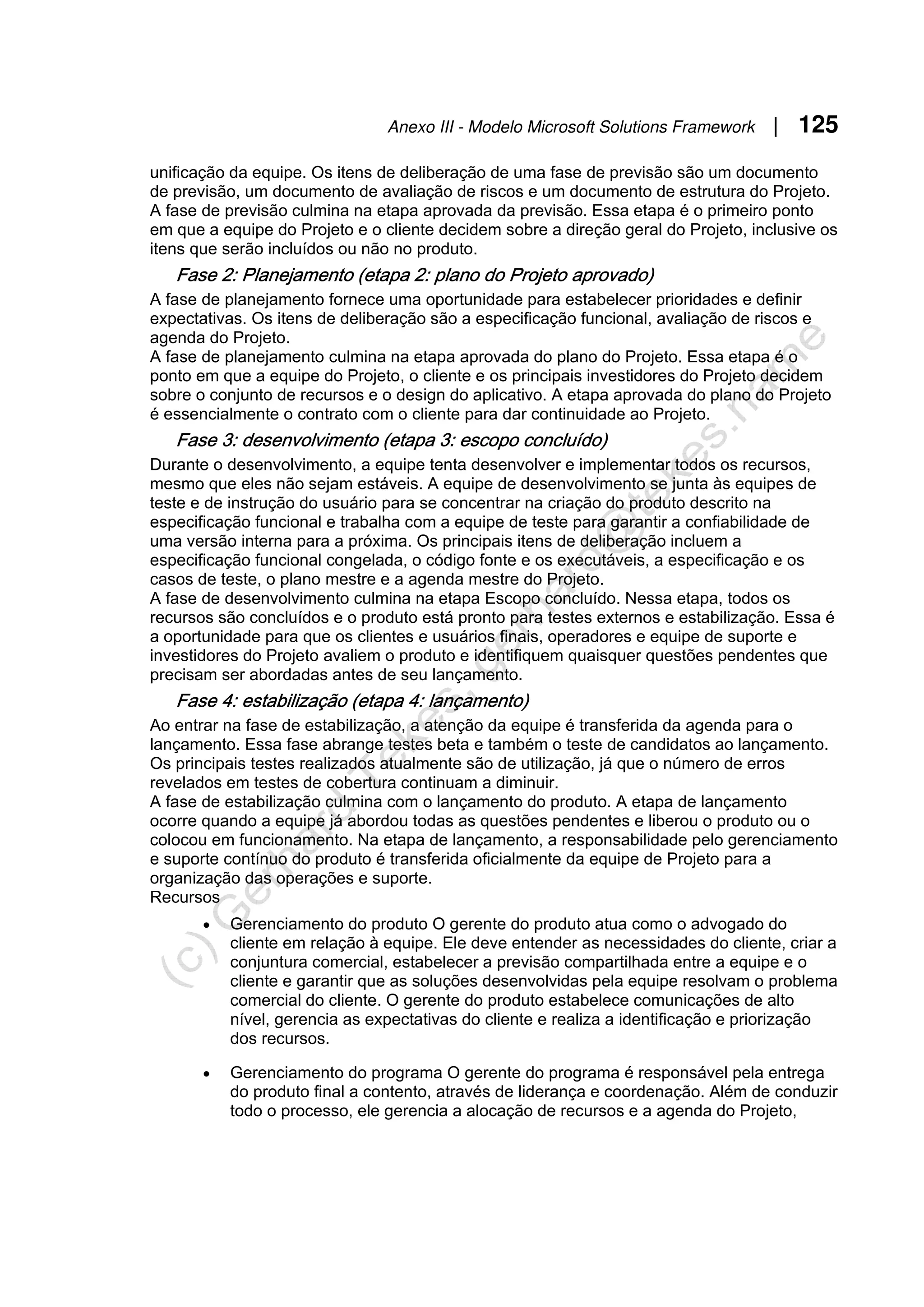 Anexo III - Modelo Microsoft Solutions Framework | 125
unificação da equipe. Os itens de deliberação de uma fase de previsão são um documento
de previsão, um documento de avaliação de riscos e um documento de estrutura do Projeto.
A fase de previsão culmina na etapa aprovada da previsão. Essa etapa é o primeiro ponto
em que a equipe do Projeto e o cliente decidem sobre a direção geral do Projeto, inclusive os
itens que serão incluídos ou não no produto.
Fase 2: Planejamento (etapa 2: plano do Projeto aprovado)
A fase de planejamento fornece uma oportunidade para estabelecer prioridades e definir
expectativas. Os itens de deliberação são a especificação funcional, avaliação de riscos e
agenda do Projeto.
A fase de planejamento culmina na etapa aprovada do plano do Projeto. Essa etapa é o
ponto em que a equipe do Projeto, o cliente e os principais investidores do Projeto decidem
sobre o conjunto de recursos e o design do aplicativo. A etapa aprovada do plano do Projeto
é essencialmente o contrato com o cliente para dar continuidade ao Projeto.
Fase 3: desenvolvimento (etapa 3: escopo concluído)
Durante o desenvolvimento, a equipe tenta desenvolver e implementar todos os recursos,
mesmo que eles não sejam estáveis. A equipe de desenvolvimento se junta às equipes de
teste e de instrução do usuário para se concentrar na criação do produto descrito na
especificação funcional e trabalha com a equipe de teste para garantir a confiabilidade de
uma versão interna para a próxima. Os principais itens de deliberação incluem a
especificação funcional congelada, o código fonte e os executáveis, a especificação e os
casos de teste, o plano mestre e a agenda mestre do Projeto.
A fase de desenvolvimento culmina na etapa Escopo concluído. Nessa etapa, todos os
recursos são concluídos e o produto está pronto para testes externos e estabilização. Essa é
a oportunidade para que os clientes e usuários finais, operadores e equipe de suporte e
investidores do Projeto avaliem o produto e identifiquem quaisquer questões pendentes que
precisam ser abordadas antes de seu lançamento.
Fase 4: estabilização (etapa 4: lançamento)
Ao entrar na fase de estabilização, a atenção da equipe é transferida da agenda para o
lançamento. Essa fase abrange testes beta e também o teste de candidatos ao lançamento.
Os principais testes realizados atualmente são de utilização, já que o número de erros
revelados em testes de cobertura continuam a diminuir.
A fase de estabilização culmina com o lançamento do produto. A etapa de lançamento
ocorre quando a equipe já abordou todas as questões pendentes e liberou o produto ou o
colocou em funcionamento. Na etapa de lançamento, a responsabilidade pelo gerenciamento
e suporte contínuo do produto é transferida oficialmente da equipe de Projeto para a
organização das operações e suporte.
Recursos
• Gerenciamento do produto O gerente do produto atua como o advogado do
cliente em relação à equipe. Ele deve entender as necessidades do cliente, criar a
conjuntura comercial, estabelecer a previsão compartilhada entre a equipe e o
cliente e garantir que as soluções desenvolvidas pela equipe resolvam o problema
comercial do cliente. O gerente do produto estabelece comunicações de alto
nível, gerencia as expectativas do cliente e realiza a identificação e priorização
dos recursos.
• Gerenciamento do programa O gerente do programa é responsável pela entrega
do produto final a contento, através de liderança e coordenação. Além de conduzir
todo o processo, ele gerencia a alocação de recursos e a agenda do Projeto,
 