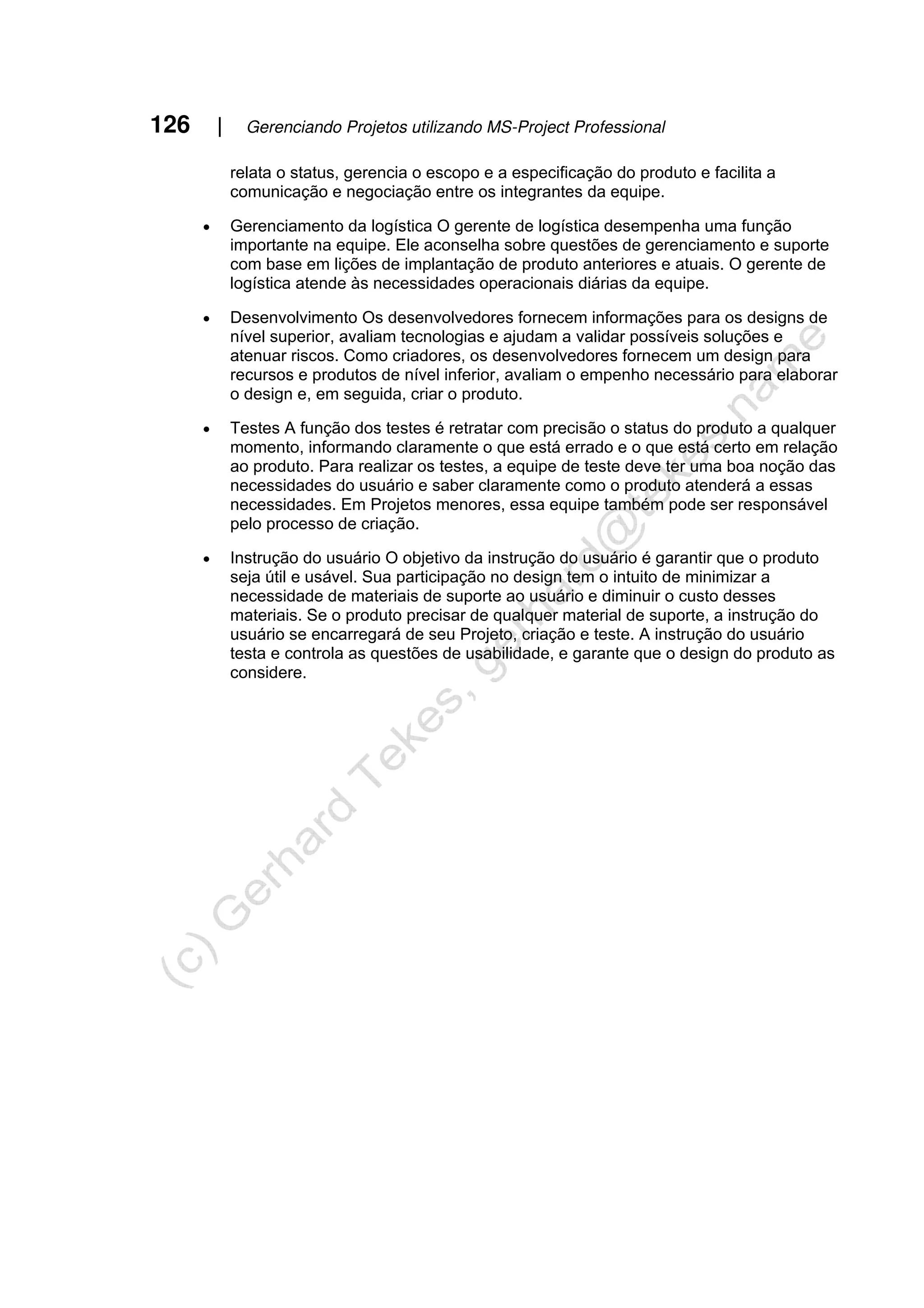 126 | Gerenciando Projetos utilizando MS-Project Professional
relata o status, gerencia o escopo e a especificação do produto e facilita a
comunicação e negociação entre os integrantes da equipe.
• Gerenciamento da logística O gerente de logística desempenha uma função
importante na equipe. Ele aconselha sobre questões de gerenciamento e suporte
com base em lições de implantação de produto anteriores e atuais. O gerente de
logística atende às necessidades operacionais diárias da equipe.
• Desenvolvimento Os desenvolvedores fornecem informações para os designs de
nível superior, avaliam tecnologias e ajudam a validar possíveis soluções e
atenuar riscos. Como criadores, os desenvolvedores fornecem um design para
recursos e produtos de nível inferior, avaliam o empenho necessário para elaborar
o design e, em seguida, criar o produto.
• Testes A função dos testes é retratar com precisão o status do produto a qualquer
momento, informando claramente o que está errado e o que está certo em relação
ao produto. Para realizar os testes, a equipe de teste deve ter uma boa noção das
necessidades do usuário e saber claramente como o produto atenderá a essas
necessidades. Em Projetos menores, essa equipe também pode ser responsável
pelo processo de criação.
• Instrução do usuário O objetivo da instrução do usuário é garantir que o produto
seja útil e usável. Sua participação no design tem o intuito de minimizar a
necessidade de materiais de suporte ao usuário e diminuir o custo desses
materiais. Se o produto precisar de qualquer material de suporte, a instrução do
usuário se encarregará de seu Projeto, criação e teste. A instrução do usuário
testa e controla as questões de usabilidade, e garante que o design do produto as
considere.
 