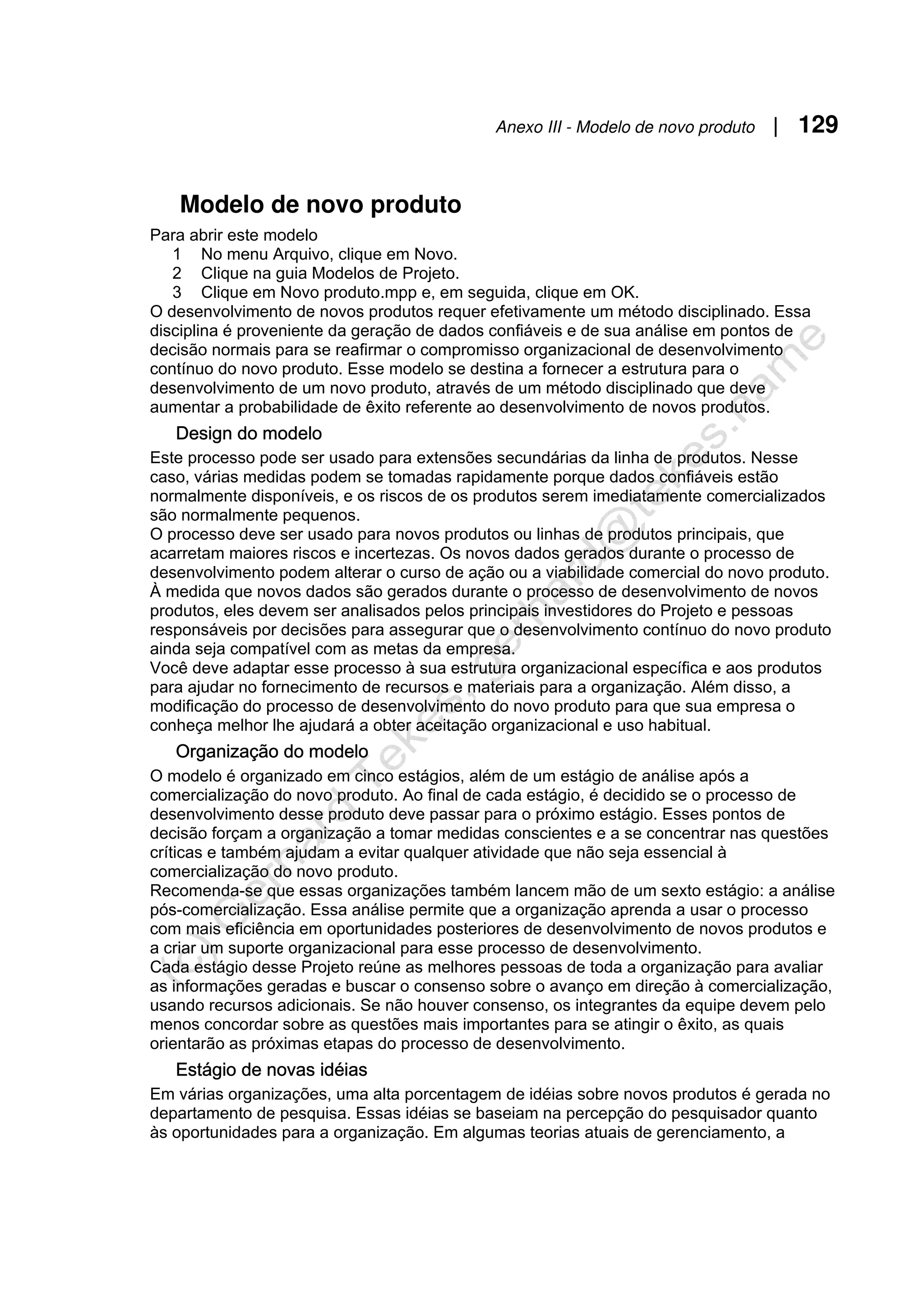 Anexo III - Modelo de novo produto | 129
Modelo de novo produto
Para abrir este modelo
1 No menu Arquivo, clique em Novo.
2 Clique na guia Modelos de Projeto.
3 Clique em Novo produto.mpp e, em seguida, clique em OK.
O desenvolvimento de novos produtos requer efetivamente um método disciplinado. Essa
disciplina é proveniente da geração de dados confiáveis e de sua análise em pontos de
decisão normais para se reafirmar o compromisso organizacional de desenvolvimento
contínuo do novo produto. Esse modelo se destina a fornecer a estrutura para o
desenvolvimento de um novo produto, através de um método disciplinado que deve
aumentar a probabilidade de êxito referente ao desenvolvimento de novos produtos.
Design do modelo
Este processo pode ser usado para extensões secundárias da linha de produtos. Nesse
caso, várias medidas podem se tomadas rapidamente porque dados confiáveis estão
normalmente disponíveis, e os riscos de os produtos serem imediatamente comercializados
são normalmente pequenos.
O processo deve ser usado para novos produtos ou linhas de produtos principais, que
acarretam maiores riscos e incertezas. Os novos dados gerados durante o processo de
desenvolvimento podem alterar o curso de ação ou a viabilidade comercial do novo produto.
À medida que novos dados são gerados durante o processo de desenvolvimento de novos
produtos, eles devem ser analisados pelos principais investidores do Projeto e pessoas
responsáveis por decisões para assegurar que o desenvolvimento contínuo do novo produto
ainda seja compatível com as metas da empresa.
Você deve adaptar esse processo à sua estrutura organizacional específica e aos produtos
para ajudar no fornecimento de recursos e materiais para a organização. Além disso, a
modificação do processo de desenvolvimento do novo produto para que sua empresa o
conheça melhor lhe ajudará a obter aceitação organizacional e uso habitual.
Organização do modelo
O modelo é organizado em cinco estágios, além de um estágio de análise após a
comercialização do novo produto. Ao final de cada estágio, é decidido se o processo de
desenvolvimento desse produto deve passar para o próximo estágio. Esses pontos de
decisão forçam a organização a tomar medidas conscientes e a se concentrar nas questões
críticas e também ajudam a evitar qualquer atividade que não seja essencial à
comercialização do novo produto.
Recomenda-se que essas organizações também lancem mão de um sexto estágio: a análise
pós-comercialização. Essa análise permite que a organização aprenda a usar o processo
com mais eficiência em oportunidades posteriores de desenvolvimento de novos produtos e
a criar um suporte organizacional para esse processo de desenvolvimento.
Cada estágio desse Projeto reúne as melhores pessoas de toda a organização para avaliar
as informações geradas e buscar o consenso sobre o avanço em direção à comercialização,
usando recursos adicionais. Se não houver consenso, os integrantes da equipe devem pelo
menos concordar sobre as questões mais importantes para se atingir o êxito, as quais
orientarão as próximas etapas do processo de desenvolvimento.
Estágio de novas idéias
Em várias organizações, uma alta porcentagem de idéias sobre novos produtos é gerada no
departamento de pesquisa. Essas idéias se baseiam na percepção do pesquisador quanto
às oportunidades para a organização. Em algumas teorias atuais de gerenciamento, a
 