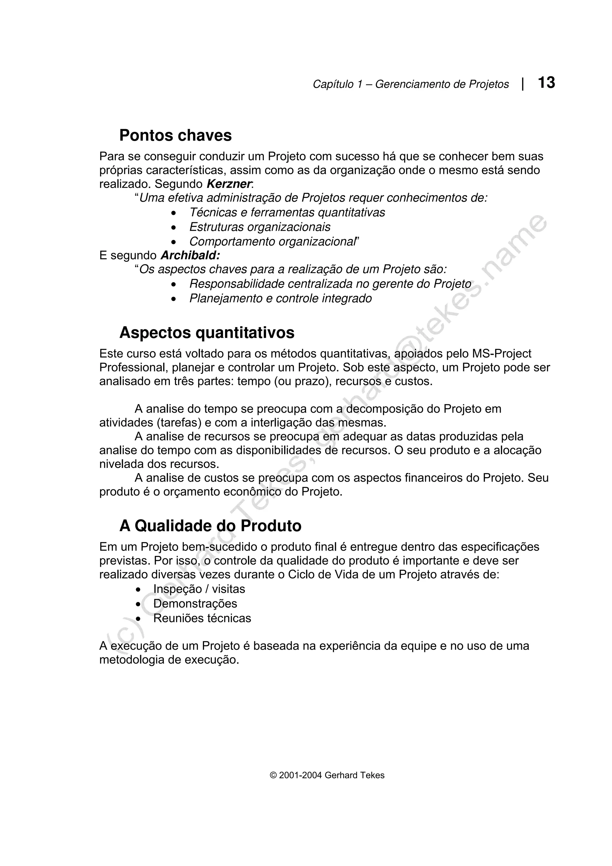 Capítulo 1 – Gerenciamento de Projetos | 13
© 2001-2004 Gerhard Tekes
Pontos chaves
Para se conseguir conduzir um Projeto com sucesso há que se conhecer bem suas
próprias características, assim como as da organização onde o mesmo está sendo
realizado. Segundo Kerzner:
“Uma efetiva administração de Projetos requer conhecimentos de:
• Técnicas e ferramentas quantitativas
• Estruturas organizacionais
• Comportamento organizacional”
E segundo Archibald:
“Os aspectos chaves para a realização de um Projeto são:
• Responsabilidade centralizada no gerente do Projeto
• Planejamento e controle integrado
Aspectos quantitativos
Este curso está voltado para os métodos quantitativas, apoiados pelo MS-Project
Professional, planejar e controlar um Projeto. Sob este aspecto, um Projeto pode ser
analisado em três partes: tempo (ou prazo), recursos e custos.
A analise do tempo se preocupa com a decomposição do Projeto em
atividades (tarefas) e com a interligação das mesmas.
A analise de recursos se preocupa em adequar as datas produzidas pela
analise do tempo com as disponibilidades de recursos. O seu produto e a alocação
nivelada dos recursos.
A analise de custos se preocupa com os aspectos financeiros do Projeto. Seu
produto é o orçamento econômico do Projeto.
A Qualidade do Produto
Em um Projeto bem-sucedido o produto final é entregue dentro das especificações
previstas. Por isso, o controle da qualidade do produto é importante e deve ser
realizado diversas vezes durante o Ciclo de Vida de um Projeto através de:
• Inspeção / visitas
• Demonstrações
• Reuniões técnicas
A execução de um Projeto é baseada na experiência da equipe e no uso de uma
metodologia de execução.
 
