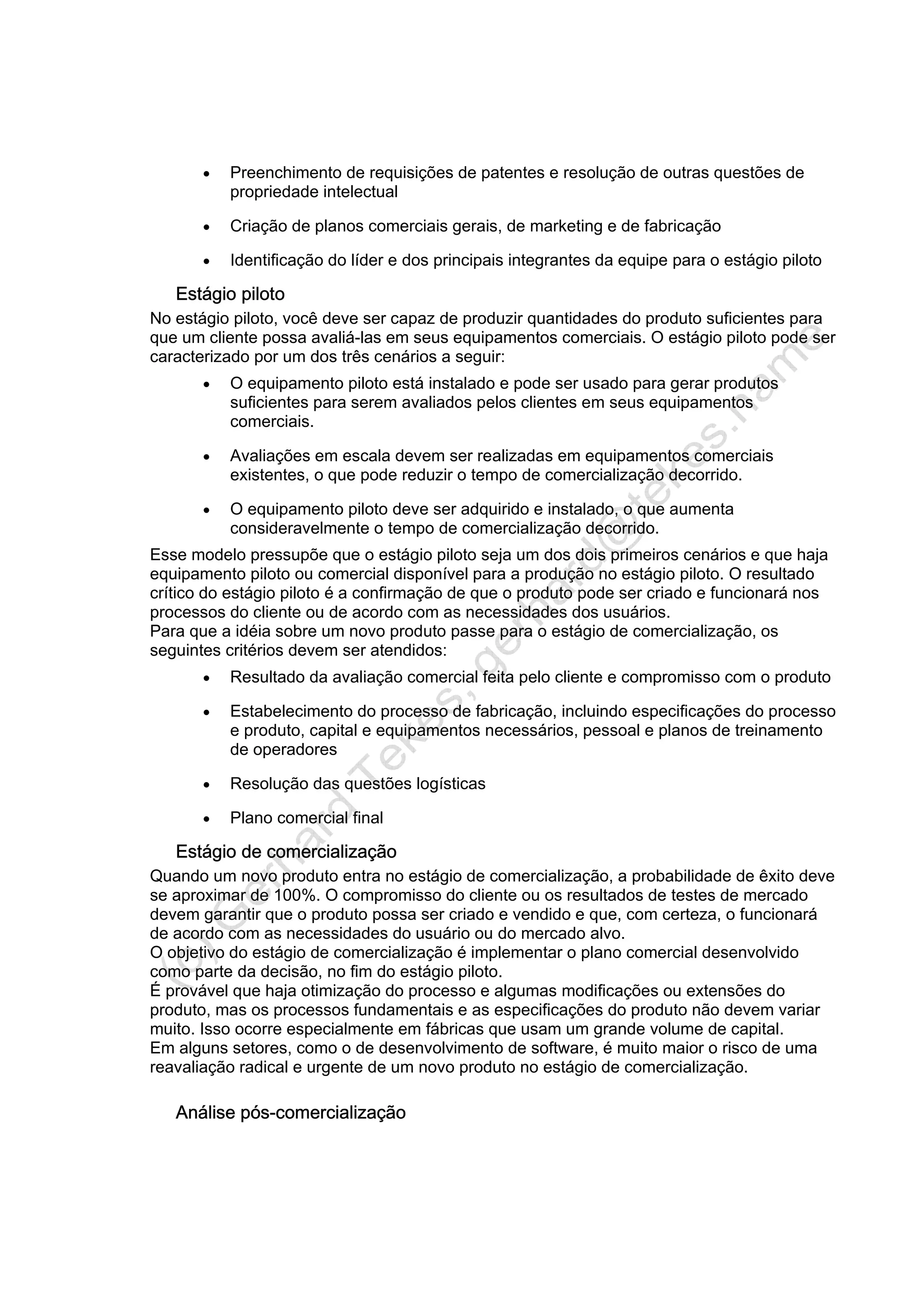 • Preenchimento de requisições de patentes e resolução de outras questões de
propriedade intelectual
• Criação de planos comerciais gerais, de marketing e de fabricação
• Identificação do líder e dos principais integrantes da equipe para o estágio piloto
Estágio piloto
No estágio piloto, você deve ser capaz de produzir quantidades do produto suficientes para
que um cliente possa avaliá-las em seus equipamentos comerciais. O estágio piloto pode ser
caracterizado por um dos três cenários a seguir:
• O equipamento piloto está instalado e pode ser usado para gerar produtos
suficientes para serem avaliados pelos clientes em seus equipamentos
comerciais.
• Avaliações em escala devem ser realizadas em equipamentos comerciais
existentes, o que pode reduzir o tempo de comercialização decorrido.
• O equipamento piloto deve ser adquirido e instalado, o que aumenta
consideravelmente o tempo de comercialização decorrido.
Esse modelo pressupõe que o estágio piloto seja um dos dois primeiros cenários e que haja
equipamento piloto ou comercial disponível para a produção no estágio piloto. O resultado
crítico do estágio piloto é a confirmação de que o produto pode ser criado e funcionará nos
processos do cliente ou de acordo com as necessidades dos usuários.
Para que a idéia sobre um novo produto passe para o estágio de comercialização, os
seguintes critérios devem ser atendidos:
• Resultado da avaliação comercial feita pelo cliente e compromisso com o produto
• Estabelecimento do processo de fabricação, incluindo especificações do processo
e produto, capital e equipamentos necessários, pessoal e planos de treinamento
de operadores
• Resolução das questões logísticas
• Plano comercial final
Estágio de comercialização
Quando um novo produto entra no estágio de comercialização, a probabilidade de êxito deve
se aproximar de 100%. O compromisso do cliente ou os resultados de testes de mercado
devem garantir que o produto possa ser criado e vendido e que, com certeza, o funcionará
de acordo com as necessidades do usuário ou do mercado alvo.
O objetivo do estágio de comercialização é implementar o plano comercial desenvolvido
como parte da decisão, no fim do estágio piloto.
É provável que haja otimização do processo e algumas modificações ou extensões do
produto, mas os processos fundamentais e as especificações do produto não devem variar
muito. Isso ocorre especialmente em fábricas que usam um grande volume de capital.
Em alguns setores, como o de desenvolvimento de software, é muito maior o risco de uma
reavaliação radical e urgente de um novo produto no estágio de comercialização.
Análise pós-comercialização
 