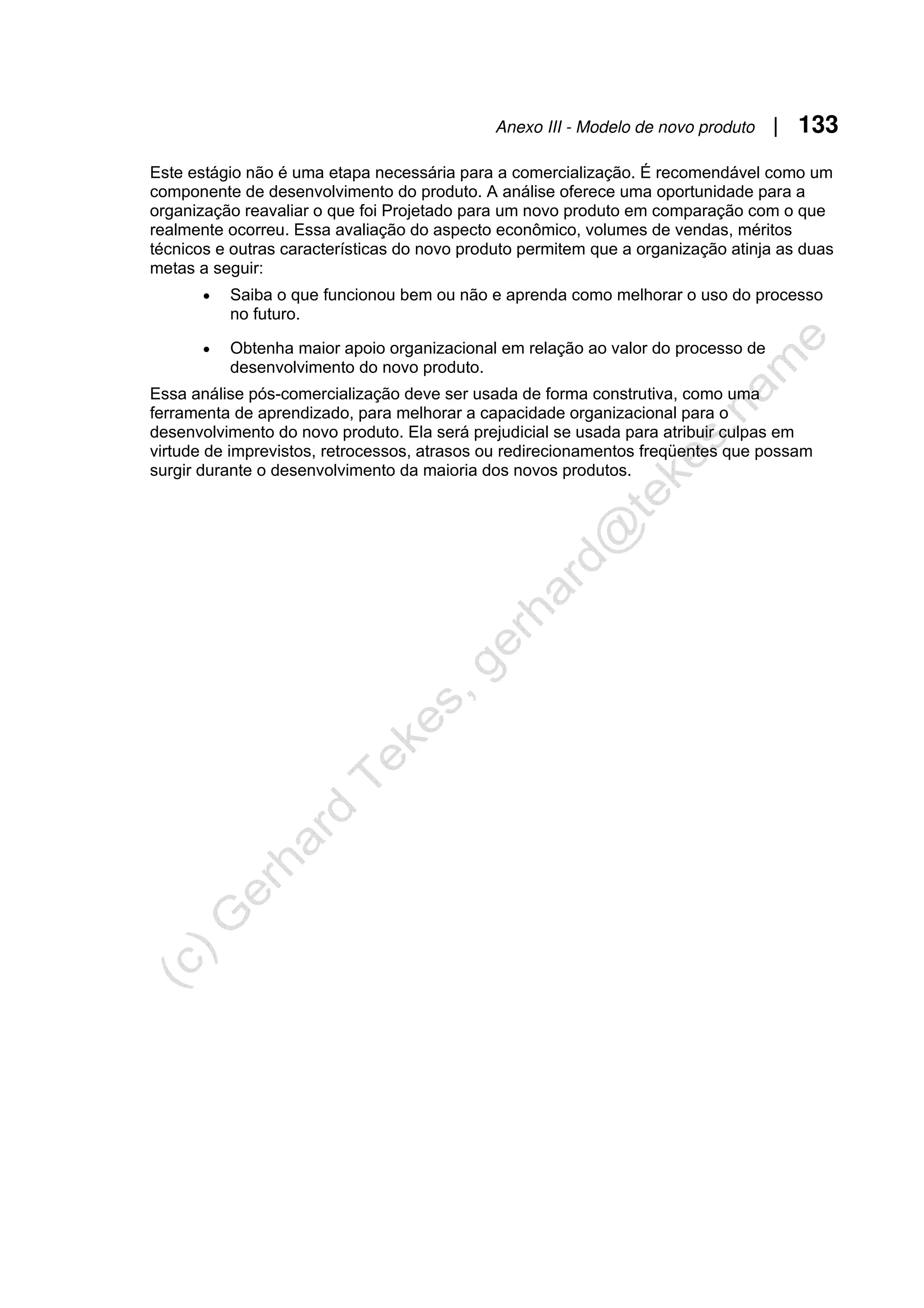Anexo III - Modelo de novo produto | 133
Este estágio não é uma etapa necessária para a comercialização. É recomendável como um
componente de desenvolvimento do produto. A análise oferece uma oportunidade para a
organização reavaliar o que foi Projetado para um novo produto em comparação com o que
realmente ocorreu. Essa avaliação do aspecto econômico, volumes de vendas, méritos
técnicos e outras características do novo produto permitem que a organização atinja as duas
metas a seguir:
• Saiba o que funcionou bem ou não e aprenda como melhorar o uso do processo
no futuro.
• Obtenha maior apoio organizacional em relação ao valor do processo de
desenvolvimento do novo produto.
Essa análise pós-comercialização deve ser usada de forma construtiva, como uma
ferramenta de aprendizado, para melhorar a capacidade organizacional para o
desenvolvimento do novo produto. Ela será prejudicial se usada para atribuir culpas em
virtude de imprevistos, retrocessos, atrasos ou redirecionamentos freqüentes que possam
surgir durante o desenvolvimento da maioria dos novos produtos.
 
