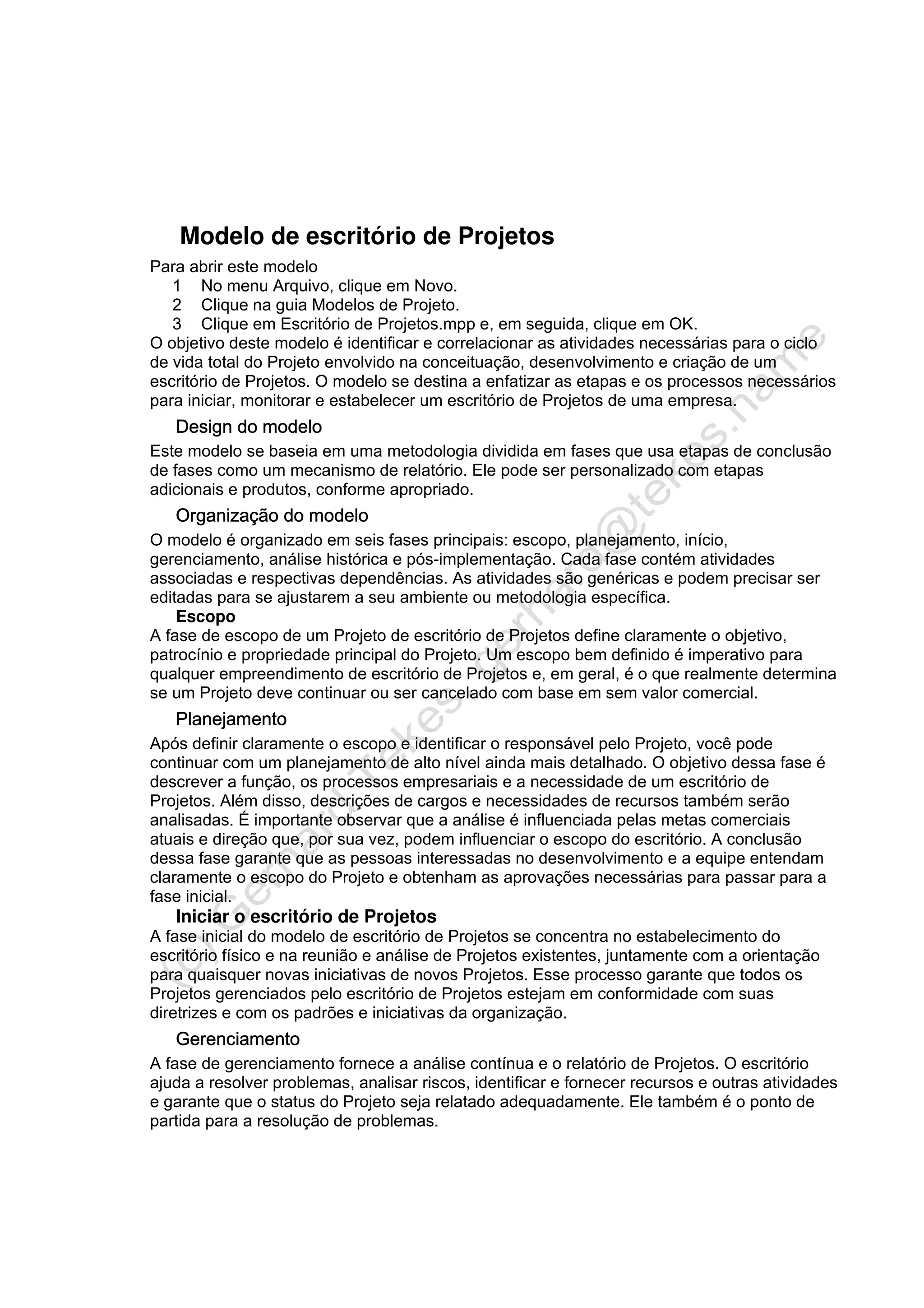 Modelo de escritório de Projetos
Para abrir este modelo
1 No menu Arquivo, clique em Novo.
2 Clique na guia Modelos de Projeto.
3 Clique em Escritório de Projetos.mpp e, em seguida, clique em OK.
O objetivo deste modelo é identificar e correlacionar as atividades necessárias para o ciclo
de vida total do Projeto envolvido na conceituação, desenvolvimento e criação de um
escritório de Projetos. O modelo se destina a enfatizar as etapas e os processos necessários
para iniciar, monitorar e estabelecer um escritório de Projetos de uma empresa.
Design do modelo
Este modelo se baseia em uma metodologia dividida em fases que usa etapas de conclusão
de fases como um mecanismo de relatório. Ele pode ser personalizado com etapas
adicionais e produtos, conforme apropriado.
Organização do modelo
O modelo é organizado em seis fases principais: escopo, planejamento, início,
gerenciamento, análise histórica e pós-implementação. Cada fase contém atividades
associadas e respectivas dependências. As atividades são genéricas e podem precisar ser
editadas para se ajustarem a seu ambiente ou metodologia específica.
Escopo
A fase de escopo de um Projeto de escritório de Projetos define claramente o objetivo,
patrocínio e propriedade principal do Projeto. Um escopo bem definido é imperativo para
qualquer empreendimento de escritório de Projetos e, em geral, é o que realmente determina
se um Projeto deve continuar ou ser cancelado com base em sem valor comercial.
Planejamento
Após definir claramente o escopo e identificar o responsável pelo Projeto, você pode
continuar com um planejamento de alto nível ainda mais detalhado. O objetivo dessa fase é
descrever a função, os processos empresariais e a necessidade de um escritório de
Projetos. Além disso, descrições de cargos e necessidades de recursos também serão
analisadas. É importante observar que a análise é influenciada pelas metas comerciais
atuais e direção que, por sua vez, podem influenciar o escopo do escritório. A conclusão
dessa fase garante que as pessoas interessadas no desenvolvimento e a equipe entendam
claramente o escopo do Projeto e obtenham as aprovações necessárias para passar para a
fase inicial.
Iniciar o escritório de Projetos
A fase inicial do modelo de escritório de Projetos se concentra no estabelecimento do
escritório físico e na reunião e análise de Projetos existentes, juntamente com a orientação
para quaisquer novas iniciativas de novos Projetos. Esse processo garante que todos os
Projetos gerenciados pelo escritório de Projetos estejam em conformidade com suas
diretrizes e com os padrões e iniciativas da organização.
Gerenciamento
A fase de gerenciamento fornece a análise contínua e o relatório de Projetos. O escritório
ajuda a resolver problemas, analisar riscos, identificar e fornecer recursos e outras atividades
e garante que o status do Projeto seja relatado adequadamente. Ele também é o ponto de
partida para a resolução de problemas.
 