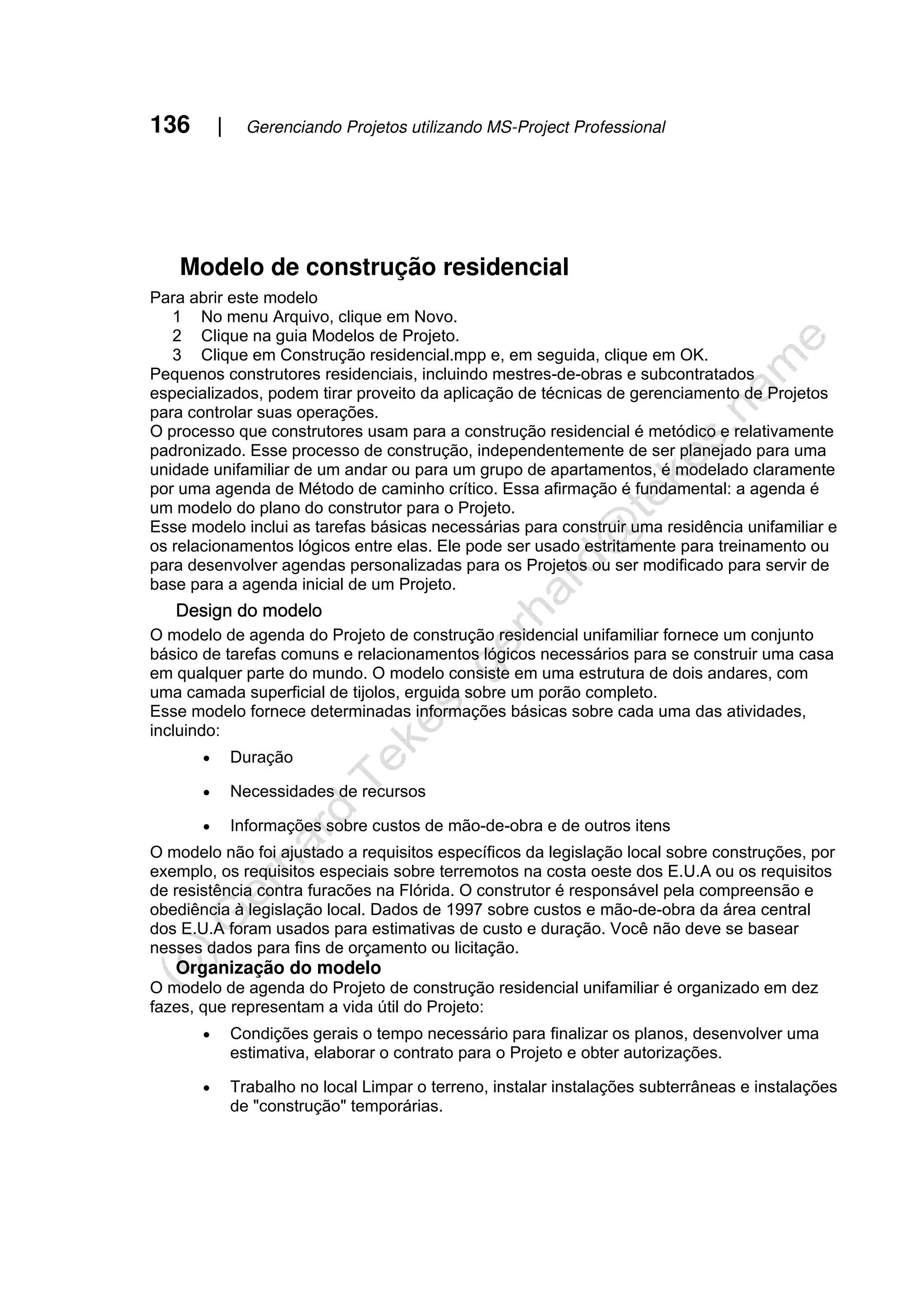 136 | Gerenciando Projetos utilizando MS-Project Professional
Modelo de construção residencial
Para abrir este modelo
1 No menu Arquivo, clique em Novo.
2 Clique na guia Modelos de Projeto.
3 Clique em Construção residencial.mpp e, em seguida, clique em OK.
Pequenos construtores residenciais, incluindo mestres-de-obras e subcontratados
especializados, podem tirar proveito da aplicação de técnicas de gerenciamento de Projetos
para controlar suas operações.
O processo que construtores usam para a construção residencial é metódico e relativamente
padronizado. Esse processo de construção, independentemente de ser planejado para uma
unidade unifamiliar de um andar ou para um grupo de apartamentos, é modelado claramente
por uma agenda de Método de caminho crítico. Essa afirmação é fundamental: a agenda é
um modelo do plano do construtor para o Projeto.
Esse modelo inclui as tarefas básicas necessárias para construir uma residência unifamiliar e
os relacionamentos lógicos entre elas. Ele pode ser usado estritamente para treinamento ou
para desenvolver agendas personalizadas para os Projetos ou ser modificado para servir de
base para a agenda inicial de um Projeto.
Design do modelo
O modelo de agenda do Projeto de construção residencial unifamiliar fornece um conjunto
básico de tarefas comuns e relacionamentos lógicos necessários para se construir uma casa
em qualquer parte do mundo. O modelo consiste em uma estrutura de dois andares, com
uma camada superficial de tijolos, erguida sobre um porão completo.
Esse modelo fornece determinadas informações básicas sobre cada uma das atividades,
incluindo:
• Duração
• Necessidades de recursos
• Informações sobre custos de mão-de-obra e de outros itens
O modelo não foi ajustado a requisitos específicos da legislação local sobre construções, por
exemplo, os requisitos especiais sobre terremotos na costa oeste dos E.U.A ou os requisitos
de resistência contra furacões na Flórida. O construtor é responsável pela compreensão e
obediência à legislação local. Dados de 1997 sobre custos e mão-de-obra da área central
dos E.U.A foram usados para estimativas de custo e duração. Você não deve se basear
nesses dados para fins de orçamento ou licitação.
Organização do modelo
O modelo de agenda do Projeto de construção residencial unifamiliar é organizado em dez
fazes, que representam a vida útil do Projeto:
• Condições gerais o tempo necessário para finalizar os planos, desenvolver uma
estimativa, elaborar o contrato para o Projeto e obter autorizações.
• Trabalho no local Limpar o terreno, instalar instalações subterrâneas e instalações
de "construção" temporárias.
 