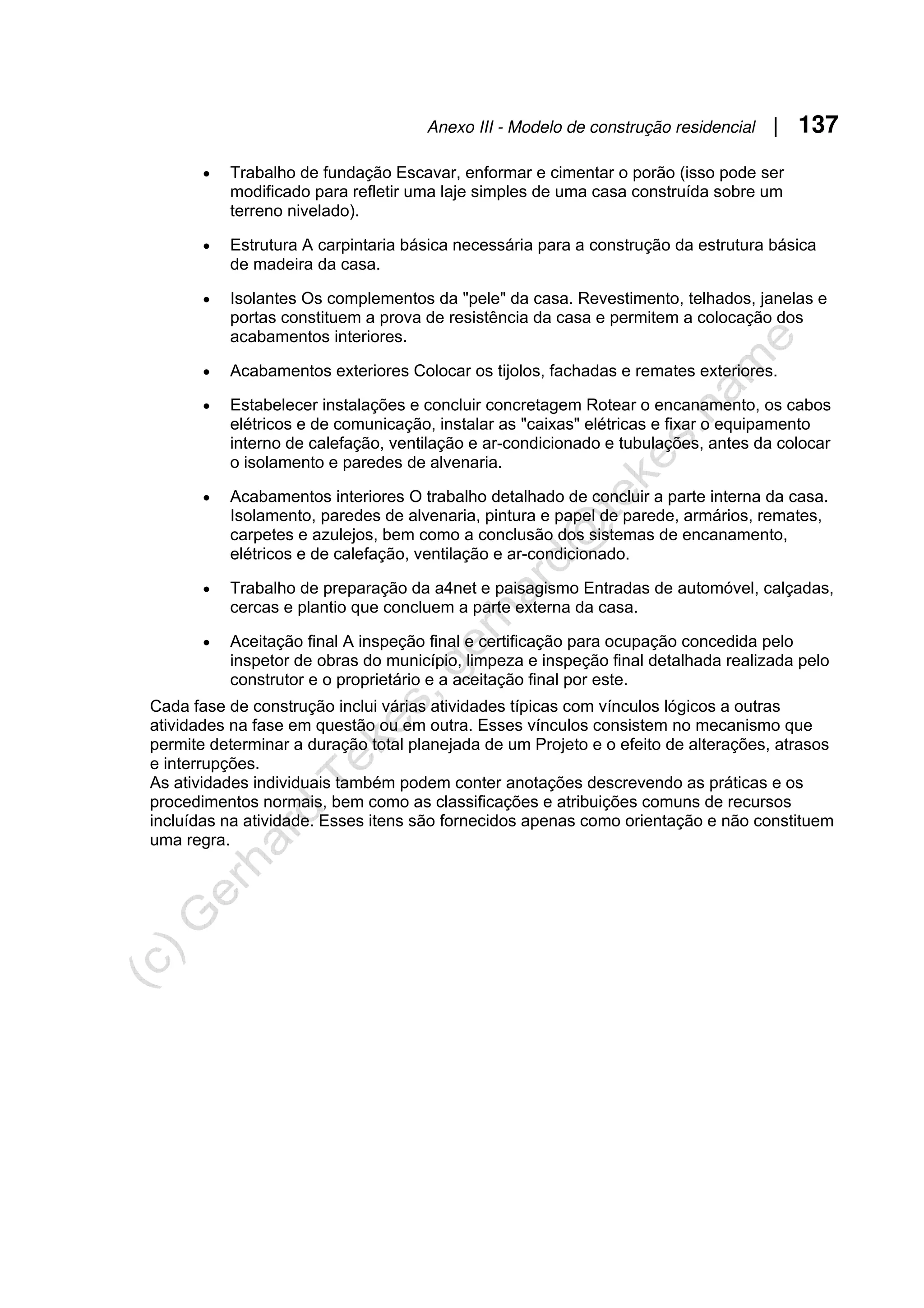Anexo III - Modelo de construção residencial | 137
• Trabalho de fundação Escavar, enformar e cimentar o porão (isso pode ser
modificado para refletir uma laje simples de uma casa construída sobre um
terreno nivelado).
• Estrutura A carpintaria básica necessária para a construção da estrutura básica
de madeira da casa.
• Isolantes Os complementos da "pele" da casa. Revestimento, telhados, janelas e
portas constituem a prova de resistência da casa e permitem a colocação dos
acabamentos interiores.
• Acabamentos exteriores Colocar os tijolos, fachadas e remates exteriores.
• Estabelecer instalações e concluir concretagem Rotear o encanamento, os cabos
elétricos e de comunicação, instalar as "caixas" elétricas e fixar o equipamento
interno de calefação, ventilação e ar-condicionado e tubulações, antes da colocar
o isolamento e paredes de alvenaria.
• Acabamentos interiores O trabalho detalhado de concluir a parte interna da casa.
Isolamento, paredes de alvenaria, pintura e papel de parede, armários, remates,
carpetes e azulejos, bem como a conclusão dos sistemas de encanamento,
elétricos e de calefação, ventilação e ar-condicionado.
• Trabalho de preparação da a4net e paisagismo Entradas de automóvel, calçadas,
cercas e plantio que concluem a parte externa da casa.
• Aceitação final A inspeção final e certificação para ocupação concedida pelo
inspetor de obras do município, limpeza e inspeção final detalhada realizada pelo
construtor e o proprietário e a aceitação final por este.
Cada fase de construção inclui várias atividades típicas com vínculos lógicos a outras
atividades na fase em questão ou em outra. Esses vínculos consistem no mecanismo que
permite determinar a duração total planejada de um Projeto e o efeito de alterações, atrasos
e interrupções.
As atividades individuais também podem conter anotações descrevendo as práticas e os
procedimentos normais, bem como as classificações e atribuições comuns de recursos
incluídas na atividade. Esses itens são fornecidos apenas como orientação e não constituem
uma regra.
 