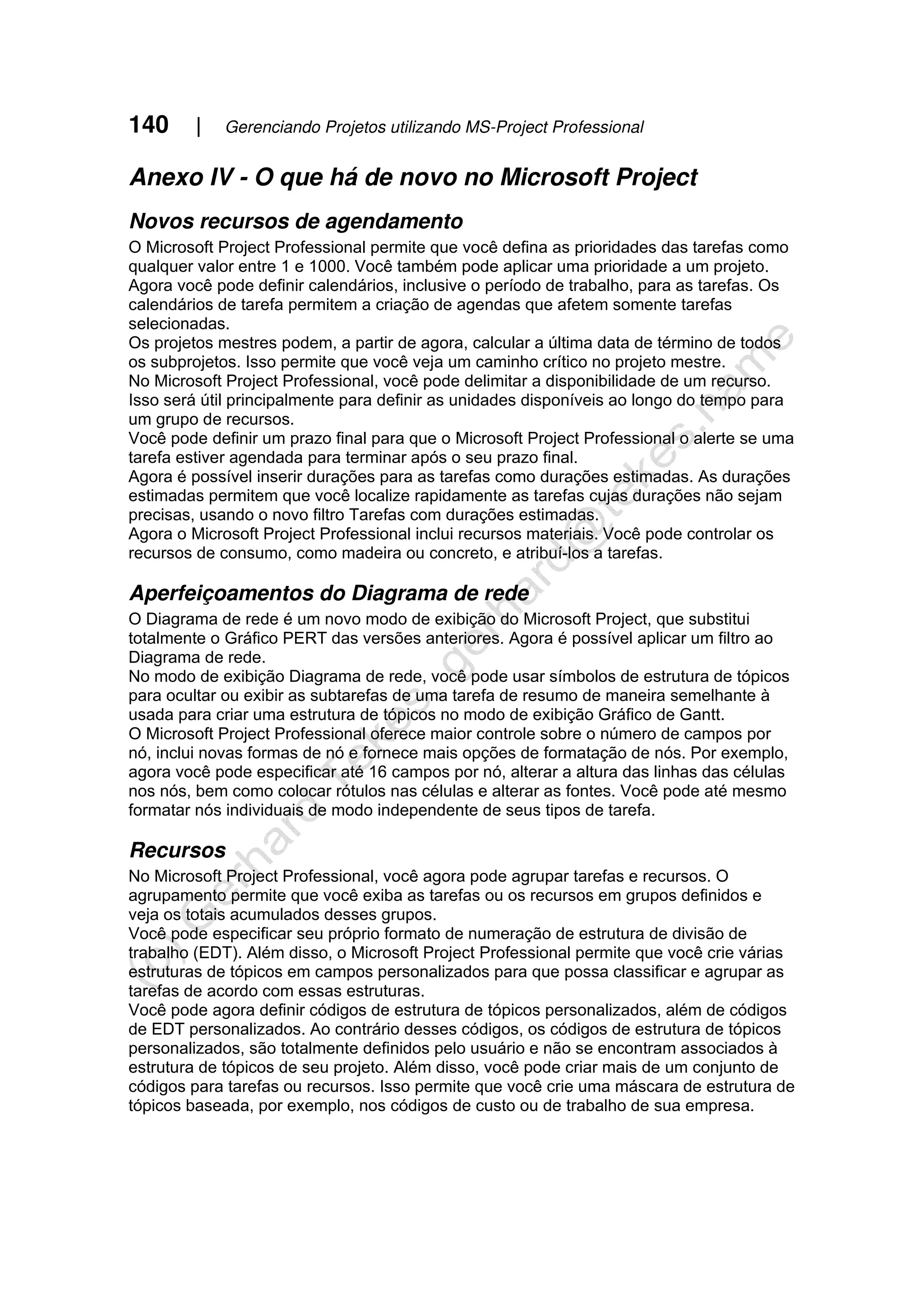 140 | Gerenciando Projetos utilizando MS-Project Professional
Anexo IV - O que há de novo no Microsoft Project
Novos recursos de agendamento
O Microsoft Project Professional permite que você defina as prioridades das tarefas como
qualquer valor entre 1 e 1000. Você também pode aplicar uma prioridade a um projeto.
Agora você pode definir calendários, inclusive o período de trabalho, para as tarefas. Os
calendários de tarefa permitem a criação de agendas que afetem somente tarefas
selecionadas.
Os projetos mestres podem, a partir de agora, calcular a última data de término de todos
os subprojetos. Isso permite que você veja um caminho crítico no projeto mestre.
No Microsoft Project Professional, você pode delimitar a disponibilidade de um recurso.
Isso será útil principalmente para definir as unidades disponíveis ao longo do tempo para
um grupo de recursos.
Você pode definir um prazo final para que o Microsoft Project Professional o alerte se uma
tarefa estiver agendada para terminar após o seu prazo final.
Agora é possível inserir durações para as tarefas como durações estimadas. As durações
estimadas permitem que você localize rapidamente as tarefas cujas durações não sejam
precisas, usando o novo filtro Tarefas com durações estimadas.
Agora o Microsoft Project Professional inclui recursos materiais. Você pode controlar os
recursos de consumo, como madeira ou concreto, e atribuí-los a tarefas.
Aperfeiçoamentos do Diagrama de rede
O Diagrama de rede é um novo modo de exibição do Microsoft Project, que substitui
totalmente o Gráfico PERT das versões anteriores. Agora é possível aplicar um filtro ao
Diagrama de rede.
No modo de exibição Diagrama de rede, você pode usar símbolos de estrutura de tópicos
para ocultar ou exibir as subtarefas de uma tarefa de resumo de maneira semelhante à
usada para criar uma estrutura de tópicos no modo de exibição Gráfico de Gantt.
O Microsoft Project Professional oferece maior controle sobre o número de campos por
nó, inclui novas formas de nó e fornece mais opções de formatação de nós. Por exemplo,
agora você pode especificar até 16 campos por nó, alterar a altura das linhas das células
nos nós, bem como colocar rótulos nas células e alterar as fontes. Você pode até mesmo
formatar nós individuais de modo independente de seus tipos de tarefa.
Recursos
No Microsoft Project Professional, você agora pode agrupar tarefas e recursos. O
agrupamento permite que você exiba as tarefas ou os recursos em grupos definidos e
veja os totais acumulados desses grupos.
Você pode especificar seu próprio formato de numeração de estrutura de divisão de
trabalho (EDT). Além disso, o Microsoft Project Professional permite que você crie várias
estruturas de tópicos em campos personalizados para que possa classificar e agrupar as
tarefas de acordo com essas estruturas.
Você pode agora definir códigos de estrutura de tópicos personalizados, além de códigos
de EDT personalizados. Ao contrário desses códigos, os códigos de estrutura de tópicos
personalizados, são totalmente definidos pelo usuário e não se encontram associados à
estrutura de tópicos de seu projeto. Além disso, você pode criar mais de um conjunto de
códigos para tarefas ou recursos. Isso permite que você crie uma máscara de estrutura de
tópicos baseada, por exemplo, nos códigos de custo ou de trabalho de sua empresa.
 
