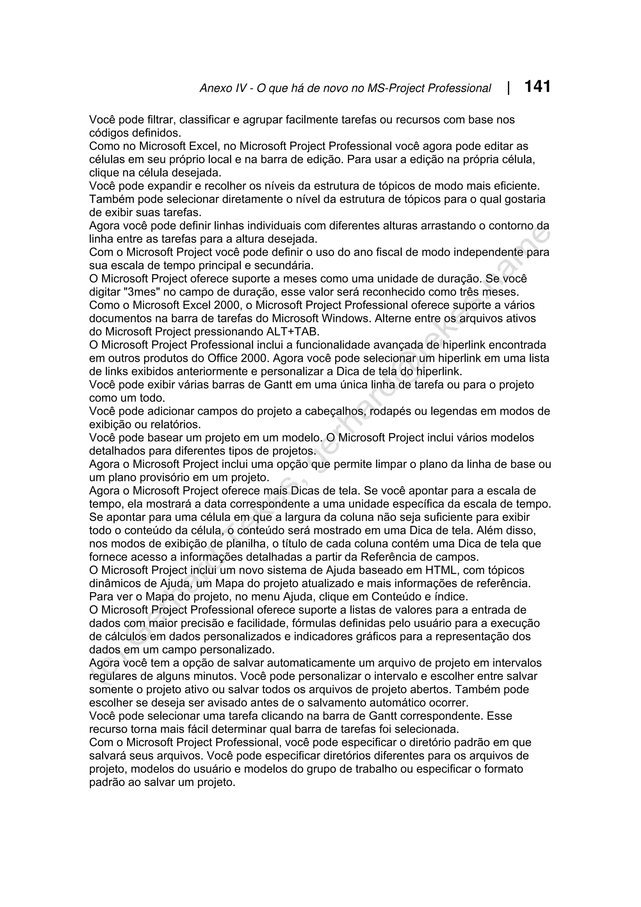Anexo IV - O que há de novo no MS-Project Professional | 141
Você pode filtrar, classificar e agrupar facilmente tarefas ou recursos com base nos
códigos definidos.
Como no Microsoft Excel, no Microsoft Project Professional você agora pode editar as
células em seu próprio local e na barra de edição. Para usar a edição na própria célula,
clique na célula desejada.
Você pode expandir e recolher os níveis da estrutura de tópicos de modo mais eficiente.
Também pode selecionar diretamente o nível da estrutura de tópicos para o qual gostaria
de exibir suas tarefas.
Agora você pode definir linhas individuais com diferentes alturas arrastando o contorno da
linha entre as tarefas para a altura desejada.
Com o Microsoft Project você pode definir o uso do ano fiscal de modo independente para
sua escala de tempo principal e secundária.
O Microsoft Project oferece suporte a meses como uma unidade de duração. Se você
digitar "3mes" no campo de duração, esse valor será reconhecido como três meses.
Como o Microsoft Excel 2000, o Microsoft Project Professional oferece suporte a vários
documentos na barra de tarefas do Microsoft Windows. Alterne entre os arquivos ativos
do Microsoft Project pressionando ALT+TAB.
O Microsoft Project Professional inclui a funcionalidade avançada de hiperlink encontrada
em outros produtos do Office 2000. Agora você pode selecionar um hiperlink em uma lista
de links exibidos anteriormente e personalizar a Dica de tela do hiperlink.
Você pode exibir várias barras de Gantt em uma única linha de tarefa ou para o projeto
como um todo.
Você pode adicionar campos do projeto a cabeçalhos, rodapés ou legendas em modos de
exibição ou relatórios.
Você pode basear um projeto em um modelo. O Microsoft Project inclui vários modelos
detalhados para diferentes tipos de projetos.
Agora o Microsoft Project inclui uma opção que permite limpar o plano da linha de base ou
um plano provisório em um projeto.
Agora o Microsoft Project oferece mais Dicas de tela. Se você apontar para a escala de
tempo, ela mostrará a data correspondente a uma unidade específica da escala de tempo.
Se apontar para uma célula em que a largura da coluna não seja suficiente para exibir
todo o conteúdo da célula, o conteúdo será mostrado em uma Dica de tela. Além disso,
nos modos de exibição de planilha, o título de cada coluna contém uma Dica de tela que
fornece acesso a informações detalhadas a partir da Referência de campos.
O Microsoft Project inclui um novo sistema de Ajuda baseado em HTML, com tópicos
dinâmicos de Ajuda, um Mapa do projeto atualizado e mais informações de referência.
Para ver o Mapa do projeto, no menu Ajuda, clique em Conteúdo e índice.
O Microsoft Project Professional oferece suporte a listas de valores para a entrada de
dados com maior precisão e facilidade, fórmulas definidas pelo usuário para a execução
de cálculos em dados personalizados e indicadores gráficos para a representação dos
dados em um campo personalizado.
Agora você tem a opção de salvar automaticamente um arquivo de projeto em intervalos
regulares de alguns minutos. Você pode personalizar o intervalo e escolher entre salvar
somente o projeto ativo ou salvar todos os arquivos de projeto abertos. Também pode
escolher se deseja ser avisado antes de o salvamento automático ocorrer.
Você pode selecionar uma tarefa clicando na barra de Gantt correspondente. Esse
recurso torna mais fácil determinar qual barra de tarefas foi selecionada.
Com o Microsoft Project Professional, você pode especificar o diretório padrão em que
salvará seus arquivos. Você pode especificar diretórios diferentes para os arquivos de
projeto, modelos do usuário e modelos do grupo de trabalho ou especificar o formato
padrão ao salvar um projeto.
 