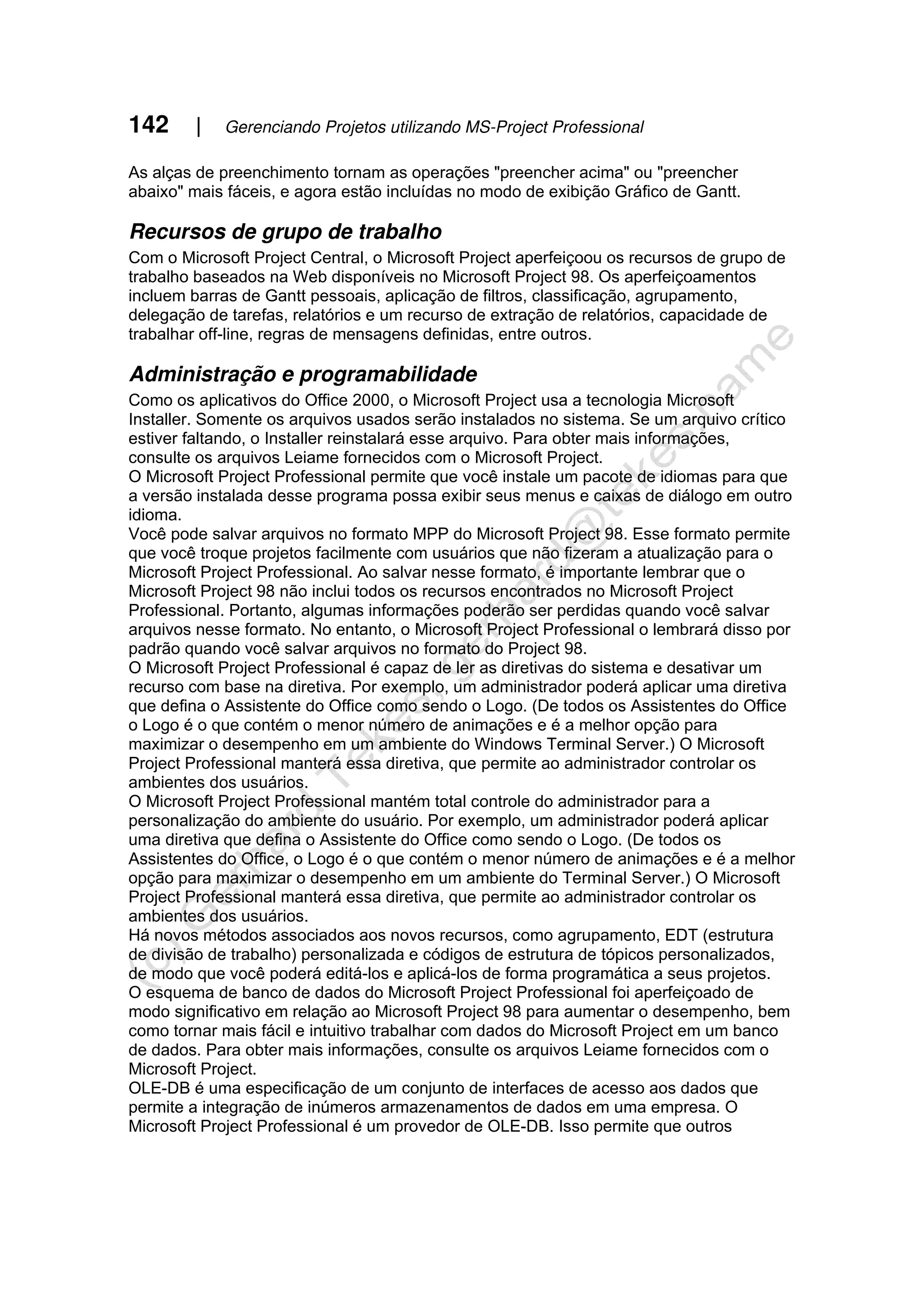 142 | Gerenciando Projetos utilizando MS-Project Professional
As alças de preenchimento tornam as operações "preencher acima" ou "preencher
abaixo" mais fáceis, e agora estão incluídas no modo de exibição Gráfico de Gantt.
Recursos de grupo de trabalho
Com o Microsoft Project Central, o Microsoft Project aperfeiçoou os recursos de grupo de
trabalho baseados na Web disponíveis no Microsoft Project 98. Os aperfeiçoamentos
incluem barras de Gantt pessoais, aplicação de filtros, classificação, agrupamento,
delegação de tarefas, relatórios e um recurso de extração de relatórios, capacidade de
trabalhar off-line, regras de mensagens definidas, entre outros.
Administração e programabilidade
Como os aplicativos do Office 2000, o Microsoft Project usa a tecnologia Microsoft
Installer. Somente os arquivos usados serão instalados no sistema. Se um arquivo crítico
estiver faltando, o Installer reinstalará esse arquivo. Para obter mais informações,
consulte os arquivos Leiame fornecidos com o Microsoft Project.
O Microsoft Project Professional permite que você instale um pacote de idiomas para que
a versão instalada desse programa possa exibir seus menus e caixas de diálogo em outro
idioma.
Você pode salvar arquivos no formato MPP do Microsoft Project 98. Esse formato permite
que você troque projetos facilmente com usuários que não fizeram a atualização para o
Microsoft Project Professional. Ao salvar nesse formato, é importante lembrar que o
Microsoft Project 98 não inclui todos os recursos encontrados no Microsoft Project
Professional. Portanto, algumas informações poderão ser perdidas quando você salvar
arquivos nesse formato. No entanto, o Microsoft Project Professional o lembrará disso por
padrão quando você salvar arquivos no formato do Project 98.
O Microsoft Project Professional é capaz de ler as diretivas do sistema e desativar um
recurso com base na diretiva. Por exemplo, um administrador poderá aplicar uma diretiva
que defina o Assistente do Office como sendo o Logo. (De todos os Assistentes do Office
o Logo é o que contém o menor número de animações e é a melhor opção para
maximizar o desempenho em um ambiente do Windows Terminal Server.) O Microsoft
Project Professional manterá essa diretiva, que permite ao administrador controlar os
ambientes dos usuários.
O Microsoft Project Professional mantém total controle do administrador para a
personalização do ambiente do usuário. Por exemplo, um administrador poderá aplicar
uma diretiva que defina o Assistente do Office como sendo o Logo. (De todos os
Assistentes do Office, o Logo é o que contém o menor número de animações e é a melhor
opção para maximizar o desempenho em um ambiente do Terminal Server.) O Microsoft
Project Professional manterá essa diretiva, que permite ao administrador controlar os
ambientes dos usuários.
Há novos métodos associados aos novos recursos, como agrupamento, EDT (estrutura
de divisão de trabalho) personalizada e códigos de estrutura de tópicos personalizados,
de modo que você poderá editá-los e aplicá-los de forma programática a seus projetos.
O esquema de banco de dados do Microsoft Project Professional foi aperfeiçoado de
modo significativo em relação ao Microsoft Project 98 para aumentar o desempenho, bem
como tornar mais fácil e intuitivo trabalhar com dados do Microsoft Project em um banco
de dados. Para obter mais informações, consulte os arquivos Leiame fornecidos com o
Microsoft Project.
OLE-DB é uma especificação de um conjunto de interfaces de acesso aos dados que
permite a integração de inúmeros armazenamentos de dados em uma empresa. O
Microsoft Project Professional é um provedor de OLE-DB. Isso permite que outros
 