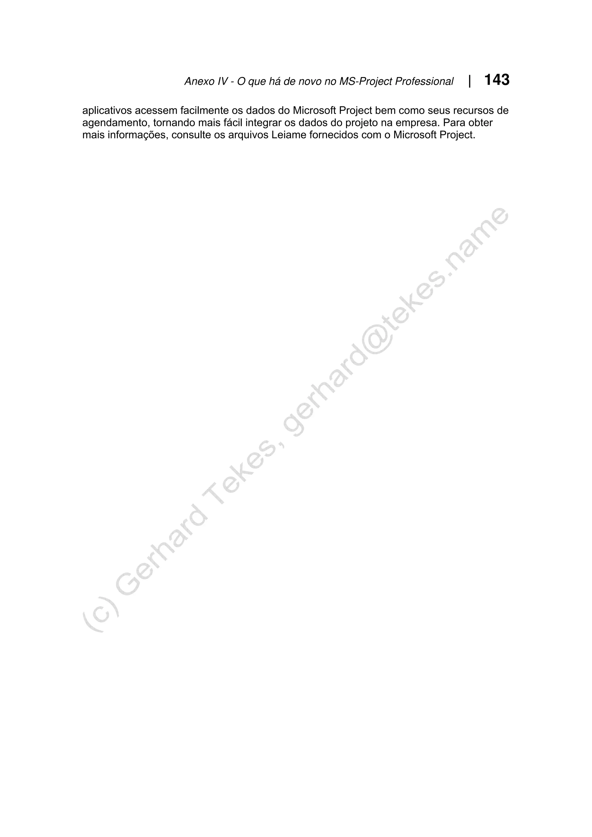 Anexo IV - O que há de novo no MS-Project Professional | 143
aplicativos acessem facilmente os dados do Microsoft Project bem como seus recursos de
agendamento, tornando mais fácil integrar os dados do projeto na empresa. Para obter
mais informações, consulte os arquivos Leiame fornecidos com o Microsoft Project.
 